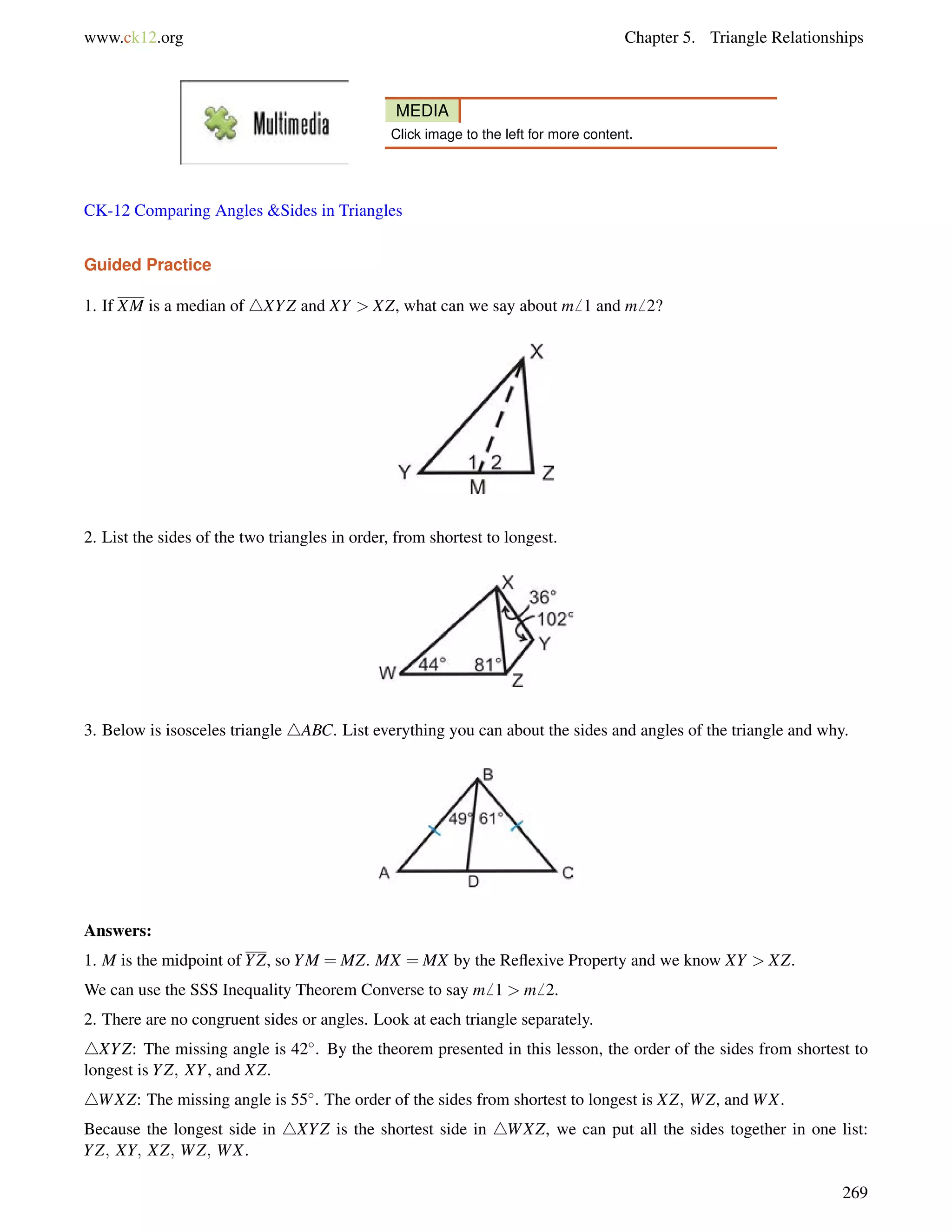 www.ck12.org Chapter 5. Triangle Relationships 
MEDIA 
Click image to the left for more content. 
CK-12 Comparing Angles Sides in Triangles 
Guided Practice 
1. If XM is a median of 4XYZ and XY  XZ, what can we say about m6 1 and m6 2? 
2. List the sides of the two triangles in order, from shortest to longest. 
3. Below is isosceles triangle 4ABC. List everything you can about the sides and angles of the triangle and why. 
Answers: 
1. M is the midpoint of YZ, so YM = MZ. MX = MX by the Reflexive Property and we know XY  XZ. 
We can use the SSS Inequality Theorem Converse to say m6 1  m6 2. 
2. There are no congruent sides or angles. Look at each triangle separately. 
4XYZ: The missing angle is 42. By the theorem presented in this lesson, the order of the sides from shortest to 
longest is YZ; XY, and XZ. 
4WXZ: The missing angle is 55. The order of the sides from shortest to longest is XZ; WZ, andWX. 
Because the longest side in 4XYZ is the shortest side in 4WXZ, we can put all the sides together in one list: 
YZ; XY; XZ; WZ; WX. 
269 
 