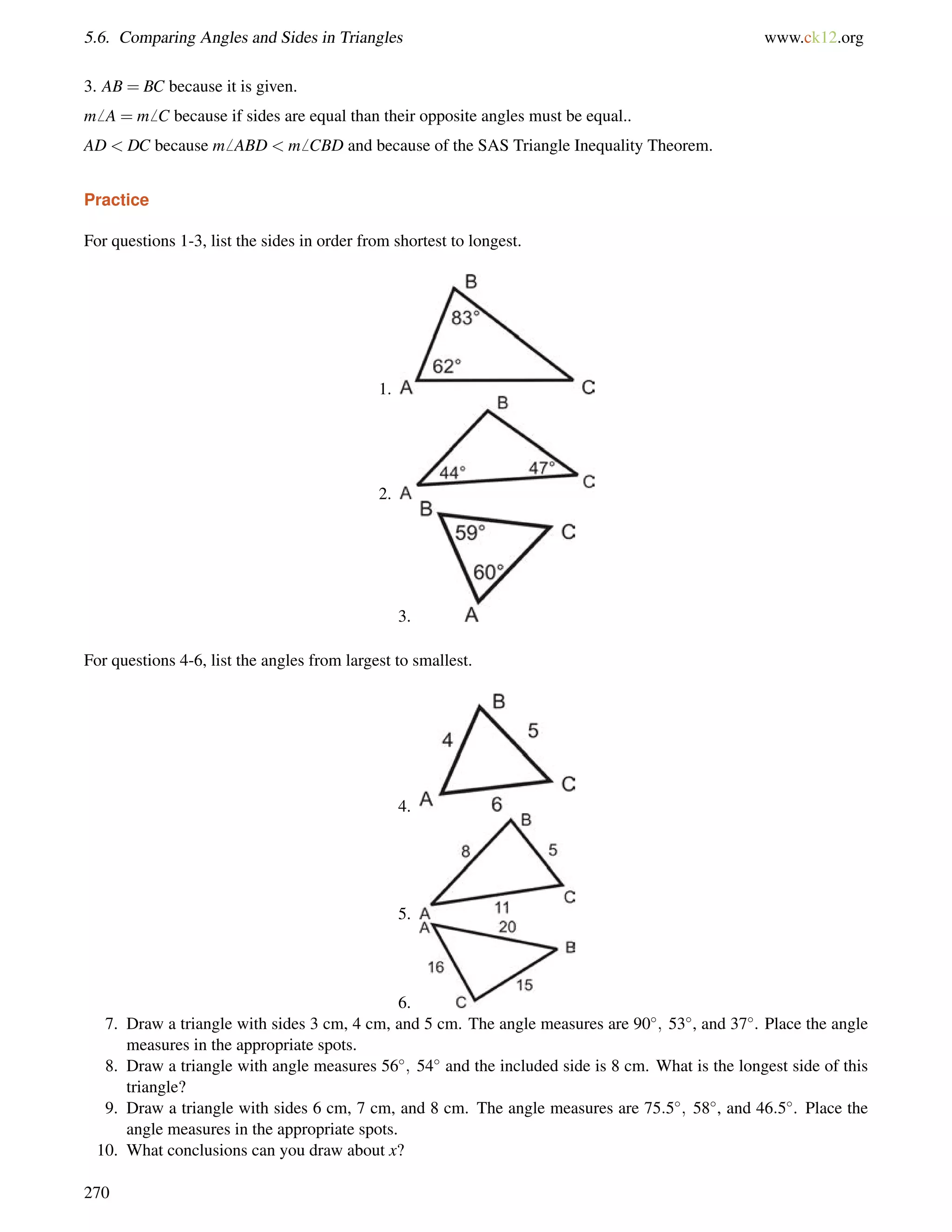 5.6. Comparing Angles and Sides in Triangles www.ck12.org 
3. AB = BC because it is given. 
m6 A = m6 C because if sides are equal than their opposite angles must be equal.. 
AD  DC because m6 ABD  m6 CBD and because of the SAS Triangle Inequality Theorem. 
Practice 
For questions 1-3, list the sides in order from shortest to longest. 
1. 
2. 
3. 
For questions 4-6, list the angles from largest to smallest. 
4. 
5. 
6. 
7. Draw a triangle with sides 3 cm, 4 cm, and 5 cm. The angle measures are 90; 53, and 37. Place the angle 
measures in the appropriate spots. 
8. Draw a triangle with angle measures 56; 54 and the included side is 8 cm. What is the longest side of this 
triangle? 
9. Draw a triangle with sides 6 cm, 7 cm, and 8 cm. The angle measures are 75:5; 58, and 46:5. Place the 
angle measures in the appropriate spots. 
10. What conclusions can you draw about x? 
270 
 
