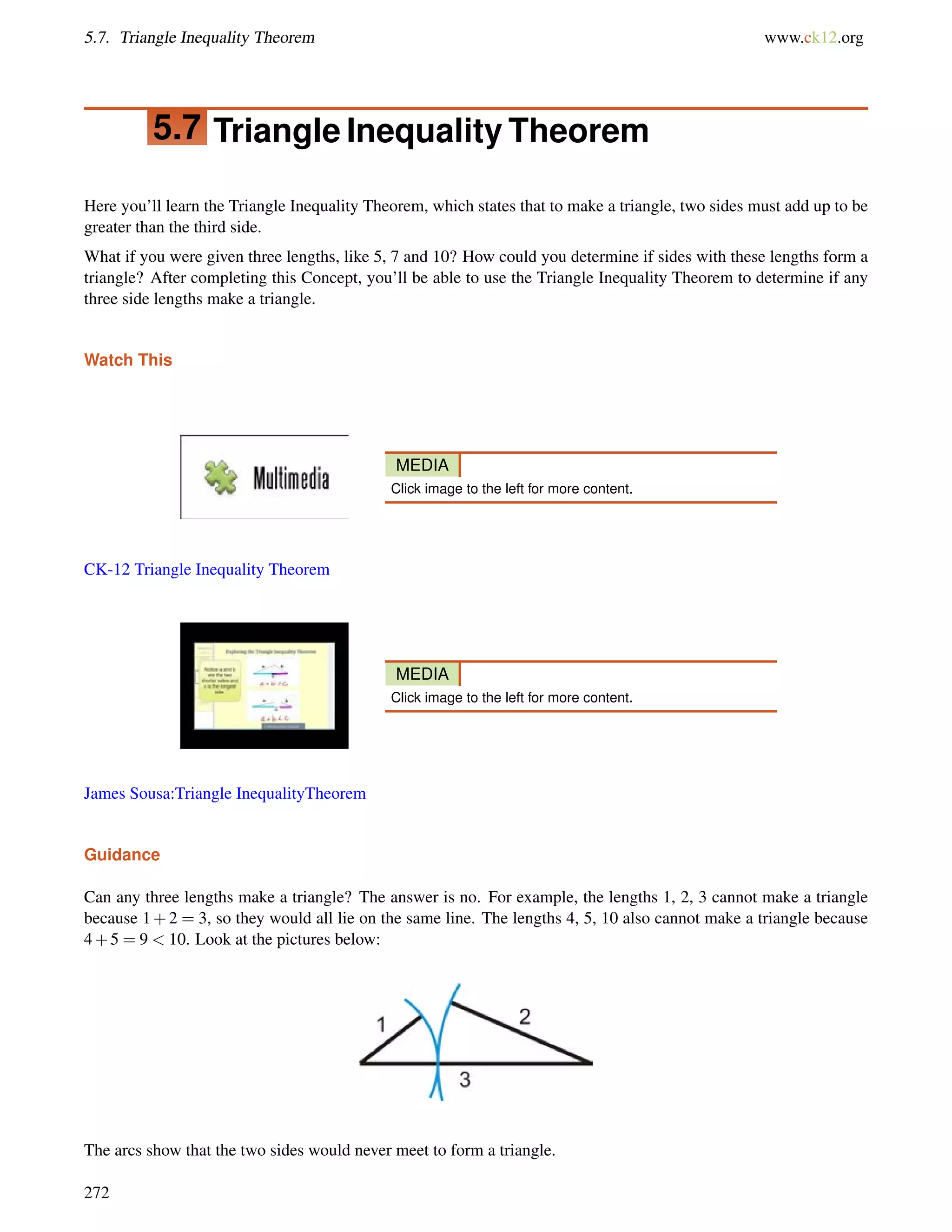 5.7. Triangle Inequality Theorem www.ck12.org 
5.7 Triangle Inequality Theorem 
Here you’ll learn the Triangle Inequality Theorem, which states that to make a triangle, two sides must add up to be 
greater than the third side. 
What if you were given three lengths, like 5, 7 and 10? How could you determine if sides with these lengths form a 
triangle? After completing this Concept, you’ll be able to use the Triangle Inequality Theorem to determine if any 
three side lengths make a triangle. 
Watch This 
MEDIA 
Click image to the left for more content. 
CK-12 Triangle Inequality Theorem 
MEDIA 
Click image to the left for more content. 
James Sousa:Triangle InequalityTheorem 
Guidance 
Can any three lengths make a triangle? The answer is no. For example, the lengths 1, 2, 3 cannot make a triangle 
because 1+2 = 3, so they would all lie on the same line. The lengths 4, 5, 10 also cannot make a triangle because 
4+5 = 9  10. Look at the pictures below: 
The arcs show that the two sides would never meet to form a triangle. 
272 
 