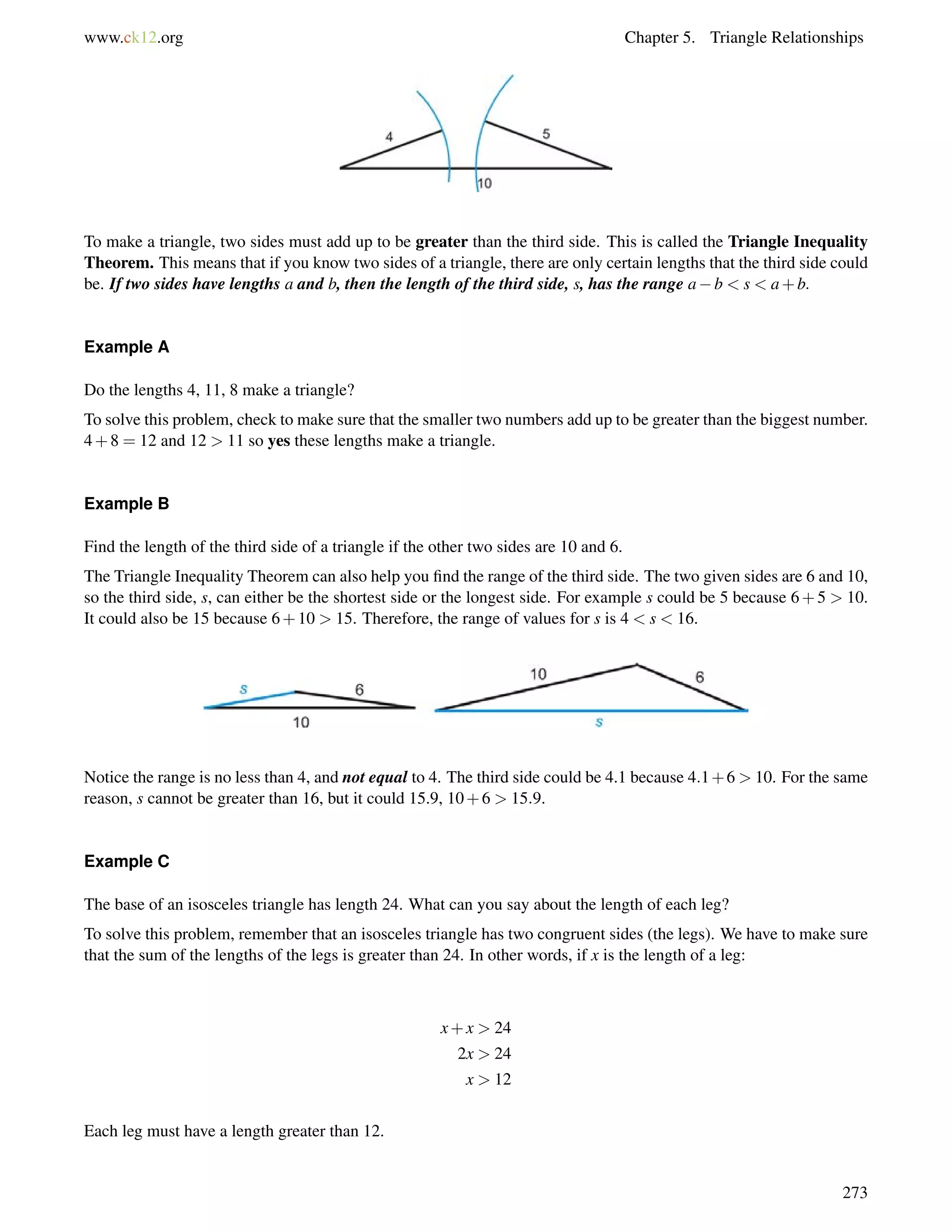 www.ck12.org Chapter 5. Triangle Relationships 
To make a triangle, two sides must add up to be greater than the third side. This is called the Triangle Inequality 
Theorem. This means that if you know two sides of a triangle, there are only certain lengths that the third side could 
be. If two sides have lengths a and b, then the length of the third side, s, has the range ab  s  a+b: 
Example A 
Do the lengths 4, 11, 8 make a triangle? 
To solve this problem, check to make sure that the smaller two numbers add up to be greater than the biggest number. 
4+8 = 12 and 12  11 so yes these lengths make a triangle. 
Example B 
Find the length of the third side of a triangle if the other two sides are 10 and 6. 
The Triangle Inequality Theorem can also help you find the range of the third side. The two given sides are 6 and 10, 
so the third side, s, can either be the shortest side or the longest side. For example s could be 5 because 6+5  10. 
It could also be 15 because 6+10  15. Therefore, the range of values for s is 4  s  16. 
Notice the range is no less than 4, and not equal to 4. The third side could be 4.1 because 4:1+6  10. For the same 
reason, s cannot be greater than 16, but it could 15.9, 10+6  15:9. 
Example C 
The base of an isosceles triangle has length 24. What can you say about the length of each leg? 
To solve this problem, remember that an isosceles triangle has two congruent sides (the legs). We have to make sure 
that the sum of the lengths of the legs is greater than 24. In other words, if x is the length of a leg: 
x+x  24 
2x  24 
x  12 
Each leg must have a length greater than 12. 
273 
 