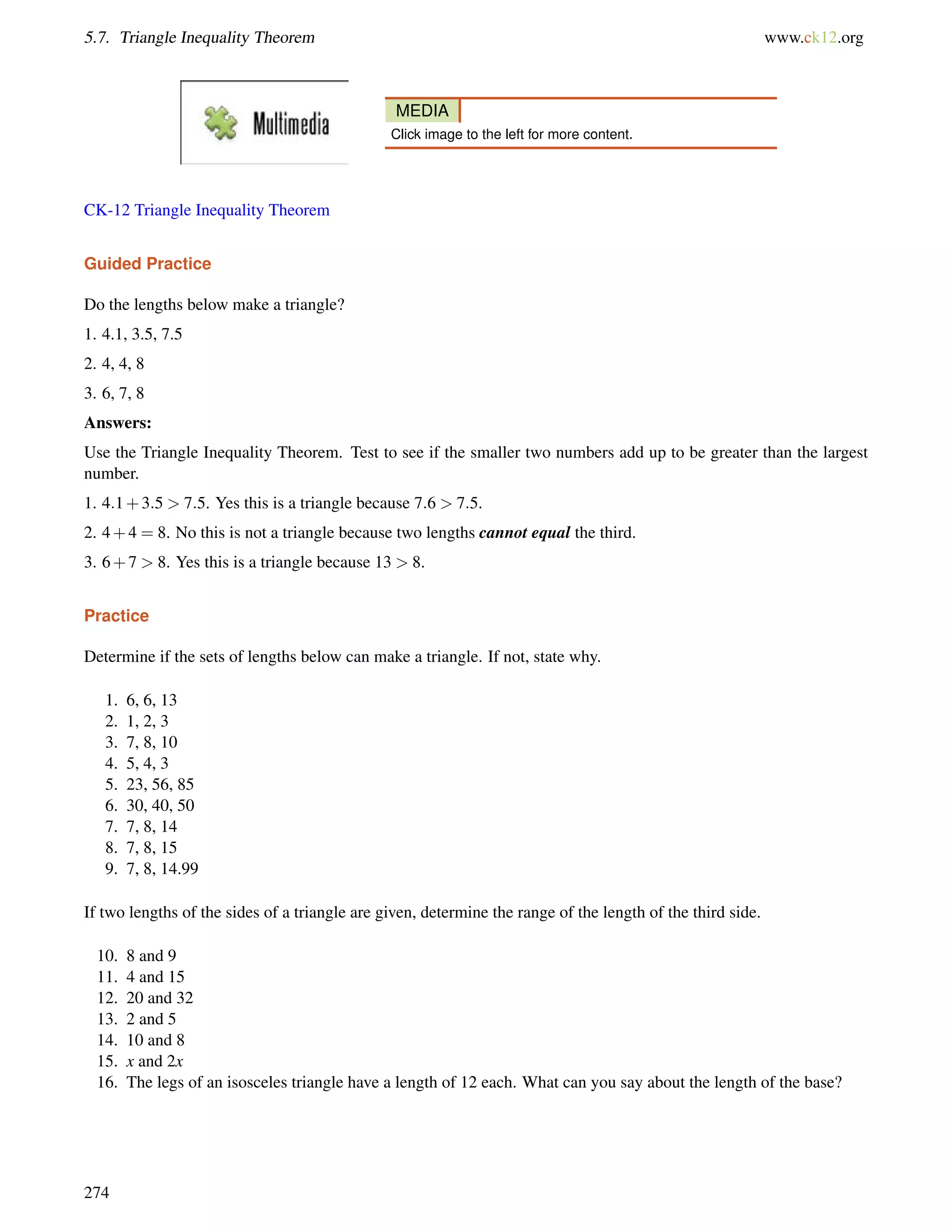 5.7. Triangle Inequality Theorem www.ck12.org 
MEDIA 
Click image to the left for more content. 
CK-12 Triangle Inequality Theorem 
Guided Practice 
Do the lengths below make a triangle? 
1. 4.1, 3.5, 7.5 
2. 4, 4, 8 
3. 6, 7, 8 
Answers: 
Use the Triangle Inequality Theorem. Test to see if the smaller two numbers add up to be greater than the largest 
number. 
1. 4:1+3:5  7:5. Yes this is a triangle because 7:6  7:5. 
2. 4+4 = 8. No this is not a triangle because two lengths cannot equal the third. 
3. 6+7  8. Yes this is a triangle because 13  8. 
Practice 
Determine if the sets of lengths below can make a triangle. If not, state why. 
1. 6, 6, 13 
2. 1, 2, 3 
3. 7, 8, 10 
4. 5, 4, 3 
5. 23, 56, 85 
6. 30, 40, 50 
7. 7, 8, 14 
8. 7, 8, 15 
9. 7, 8, 14.99 
If two lengths of the sides of a triangle are given, determine the range of the length of the third side. 
10. 8 and 9 
11. 4 and 15 
12. 20 and 32 
13. 2 and 5 
14. 10 and 8 
15. x and 2x 
16. The legs of an isosceles triangle have a length of 12 each. What can you say about the length of the base? 
274 
 