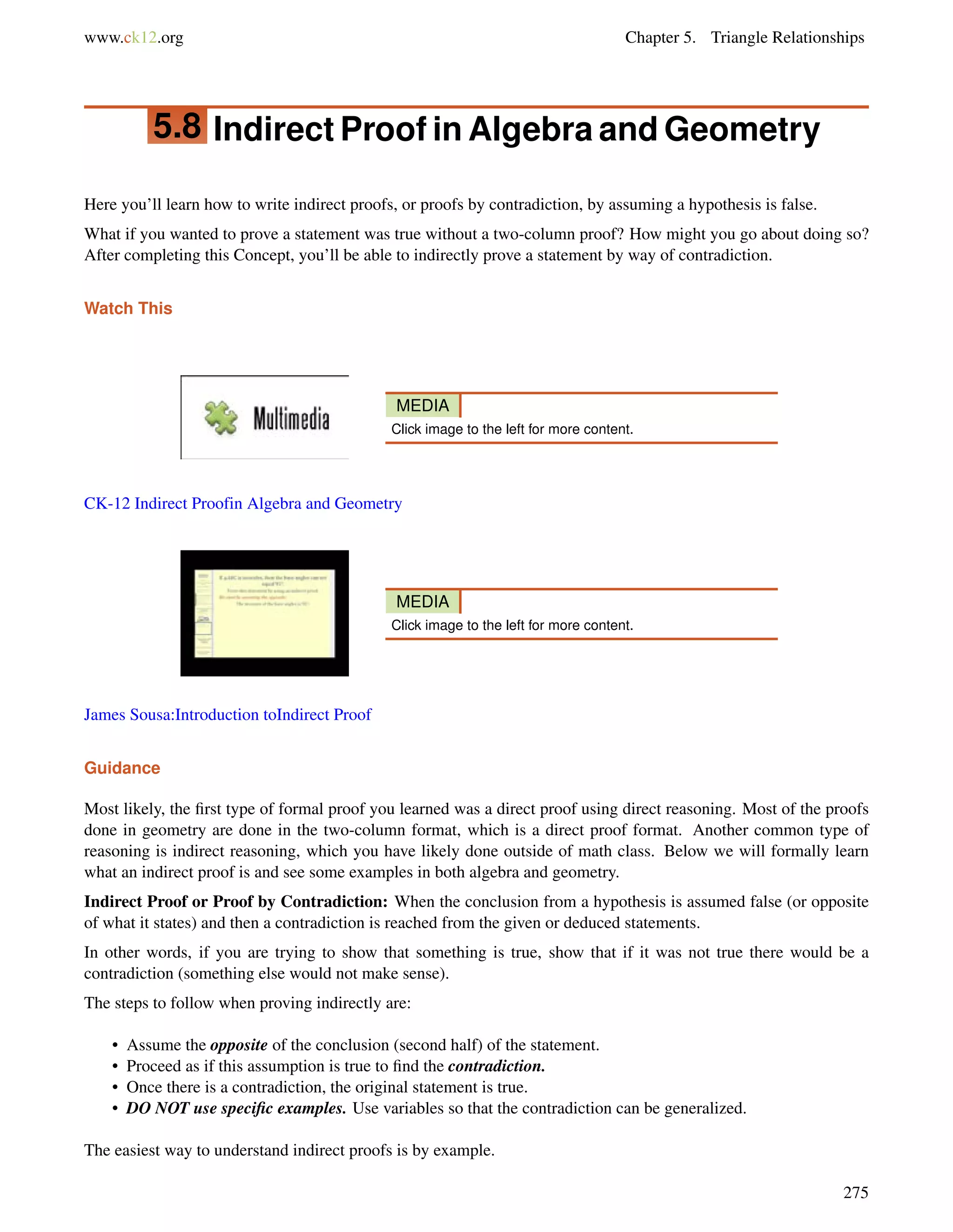 www.ck12.org Chapter 5. Triangle Relationships 
5.8 Indirect Proof in Algebra and Geometry 
Here you’ll learn how to write indirect proofs, or proofs by contradiction, by assuming a hypothesis is false. 
What if you wanted to prove a statement was true without a two-column proof? How might you go about doing so? 
After completing this Concept, you’ll be able to indirectly prove a statement by way of contradiction. 
Watch This 
MEDIA 
Click image to the left for more content. 
CK-12 Indirect Proofin Algebra and Geometry 
MEDIA 
Click image to the left for more content. 
James Sousa:Introduction toIndirect Proof 
Guidance 
Most likely, the first type of formal proof you learned was a direct proof using direct reasoning. Most of the proofs 
done in geometry are done in the two-column format, which is a direct proof format. Another common type of 
reasoning is indirect reasoning, which you have likely done outside of math class. Below we will formally learn 
what an indirect proof is and see some examples in both algebra and geometry. 
Indirect Proof or Proof by Contradiction: When the conclusion from a hypothesis is assumed false (or opposite 
of what it states) and then a contradiction is reached from the given or deduced statements. 
In other words, if you are trying to show that something is true, show that if it was not true there would be a 
contradiction (something else would not make sense). 
The steps to follow when proving indirectly are: 
• Assume the opposite of the conclusion (second half) of the statement. 
• Proceed as if this assumption is true to find the contradiction. 
• Once there is a contradiction, the original statement is true. 
• DO NOT use specific examples. Use variables so that the contradiction can be generalized. 
The easiest way to understand indirect proofs is by example. 
275 
 