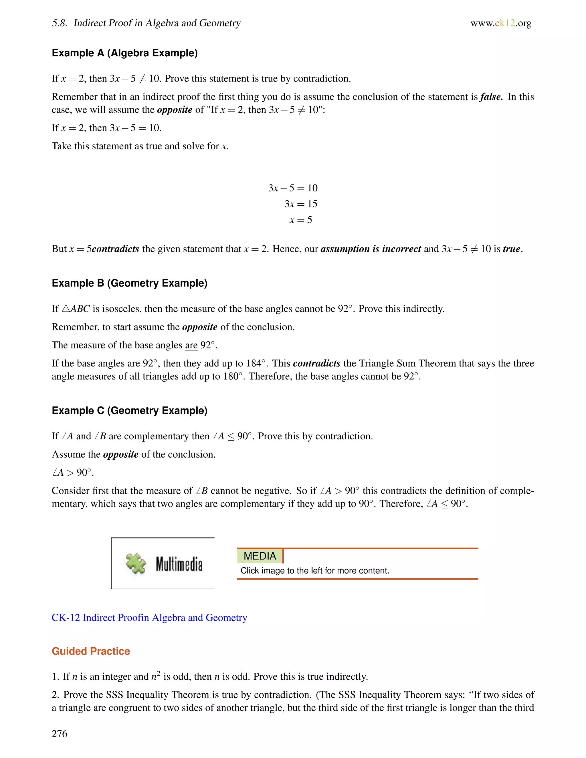 5.8. Indirect Proof in Algebra and Geometry www.ck12.org 
Example A (Algebra Example) 
If x = 2, then 3x56= 10. Prove this statement is true by contradiction. 
Remember that in an indirect proof the first thing you do is assume the conclusion of the statement is false. In this 
case, we will assume the opposite of If x = 2, then 3x56= 10: 
If x = 2, then 3x5 = 10. 
Take this statement as true and solve for x. 
3x5 = 10 
3x = 15 
x = 5 
But x = 5contradicts the given statement that x = 2. Hence, our assumption is incorrect and 3x56= 10 is true. 
Example B (Geometry Example) 
If 4ABC is isosceles, then the measure of the base angles cannot be 92. Prove this indirectly. 
Remember, to start assume the opposite of the conclusion. 
The measure of the base angles are 92. 
If the base angles are 92, then they add up to 184. This contradicts the Triangle Sum Theorem that says the three 
angle measures of all triangles add up to 180. Therefore, the base angles cannot be 92. 
Example C (Geometry Example) 
If6 A and6 B are complementary then6 A  90. Prove this by contradiction. 
Assume the opposite of the conclusion. 
6 A  90. 
Consider first that the measure of6 B cannot be negative. So if6 A  90 this contradicts the definition of comple-mentary, 
which says that two angles are complementary if they add up to 90. Therefore,6 A  90. 
MEDIA 
Click image to the left for more content. 
CK-12 Indirect Proofin Algebra and Geometry 
Guided Practice 
1. If n is an integer and n2 is odd, then n is odd. Prove this is true indirectly. 
2. Prove the SSS Inequality Theorem is true by contradiction. (The SSS Inequality Theorem says: “If two sides of 
a triangle are congruent to two sides of another triangle, but the third side of the first triangle is longer than the third 
276 
 