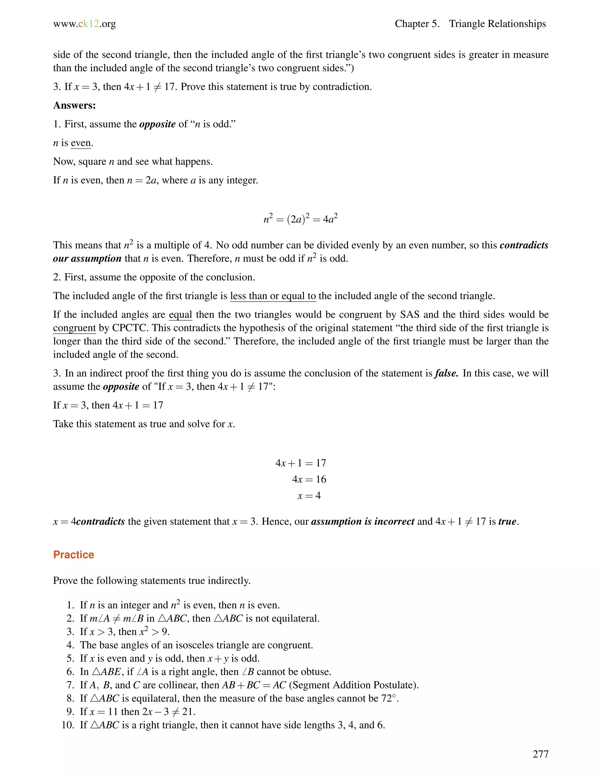 www.ck12.org Chapter 5. Triangle Relationships 
side of the second triangle, then the included angle of the first triangle’s two congruent sides is greater in measure 
than the included angle of the second triangle’s two congruent sides.”) 
3. If x = 3, then 4x+16= 17. Prove this statement is true by contradiction. 
Answers: 
1. First, assume the opposite of “n is odd.” 
n is even. 
Now, square n and see what happens. 
If n is even, then n = 2a, where a is any integer. 
n2 = (2a)2 = 4a2 
This means that n2 is a multiple of 4. No odd number can be divided evenly by an even number, so this contradicts 
our assumption that n is even. Therefore, n must be odd if n2 is odd. 
2. First, assume the opposite of the conclusion. 
The included angle of the first triangle is less than or equal to the included angle of the second triangle. 
If the included angles are equal then the two triangles would be congruent by SAS and the third sides would be 
congruent by CPCTC. This contradicts the hypothesis of the original statement “the third side of the first triangle is 
longer than the third side of the second.” Therefore, the included angle of the first triangle must be larger than the 
included angle of the second. 
3. In an indirect proof the first thing you do is assume the conclusion of the statement is false. In this case, we will 
assume the opposite of If x = 3, then 4x+16= 17: 
If x = 3, then 4x+1 = 17 
Take this statement as true and solve for x. 
4x+1 = 17 
4x = 16 
x = 4 
x = 4contradicts the given statement that x = 3. Hence, our assumption is incorrect and 4x+16= 17 is true. 
Practice 
Prove the following statements true indirectly. 
1. If n is an integer and n2 is even, then n is even. 
2. If m6 A6= m6 B in 4ABC, then 4ABC is not equilateral. 
3. If x  3, then x2  9. 
4. The base angles of an isosceles triangle are congruent. 
5. If x is even and y is odd, then x+y is odd. 
6. In 4ABE, if6 A is a right angle, then6 B cannot be obtuse. 
7. If A; B, and C are collinear, then AB+BC = AC (Segment Addition Postulate). 
8. If 4ABC is equilateral, then the measure of the base angles cannot be 72. 
9. If x = 11 then 2x36= 21. 
10. If 4ABC is a right triangle, then it cannot have side lengths 3, 4, and 6. 
277 
 