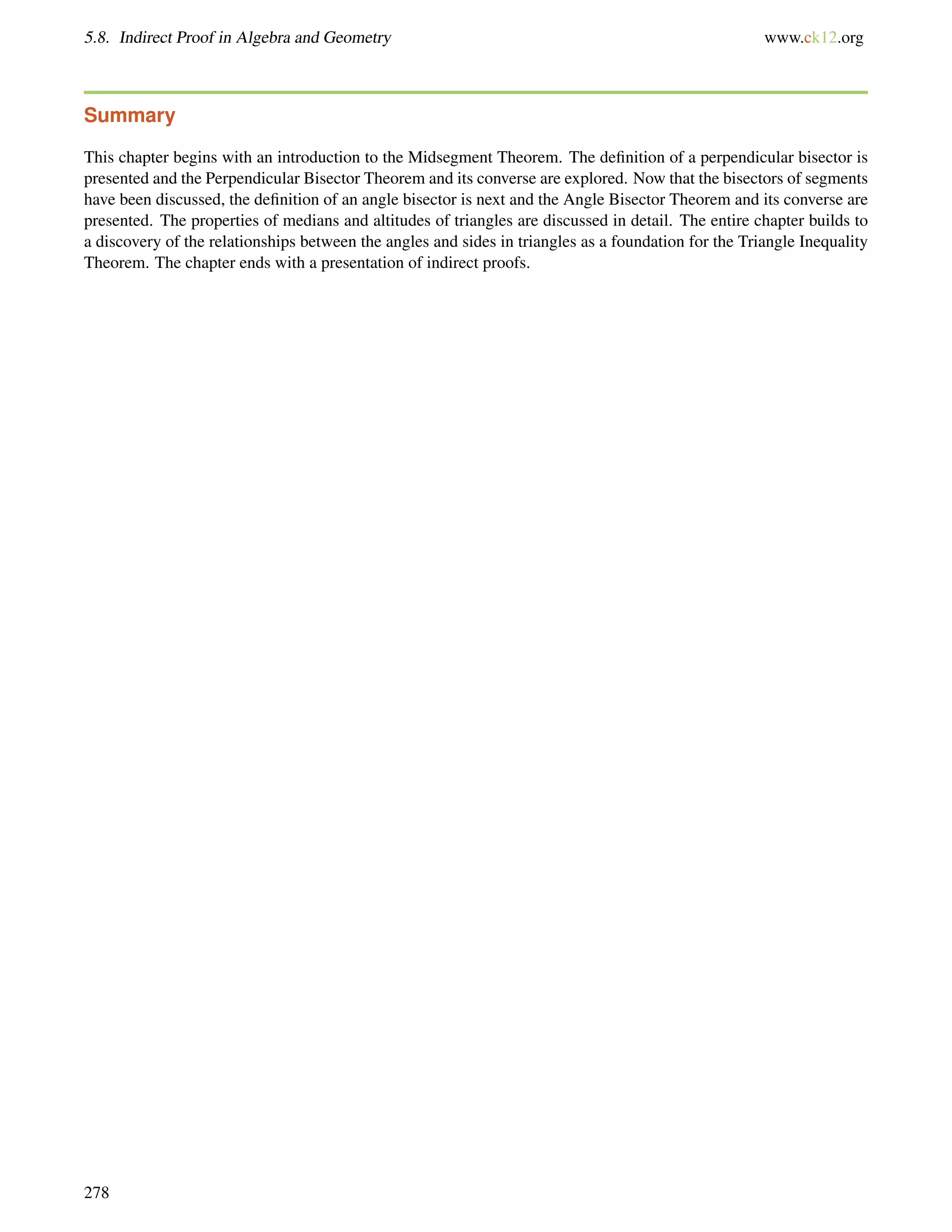 5.8. Indirect Proof in Algebra and Geometry www.ck12.org 
Summary 
This chapter begins with an introduction to the Midsegment Theorem. The definition of a perpendicular bisector is 
presented and the Perpendicular Bisector Theorem and its converse are explored. Now that the bisectors of segments 
have been discussed, the definition of an angle bisector is next and the Angle Bisector Theorem and its converse are 
presented. The properties of medians and altitudes of triangles are discussed in detail. The entire chapter builds to 
a discovery of the relationships between the angles and sides in triangles as a foundation for the Triangle Inequality 
Theorem. The chapter ends with a presentation of indirect proofs. 
278 
 
