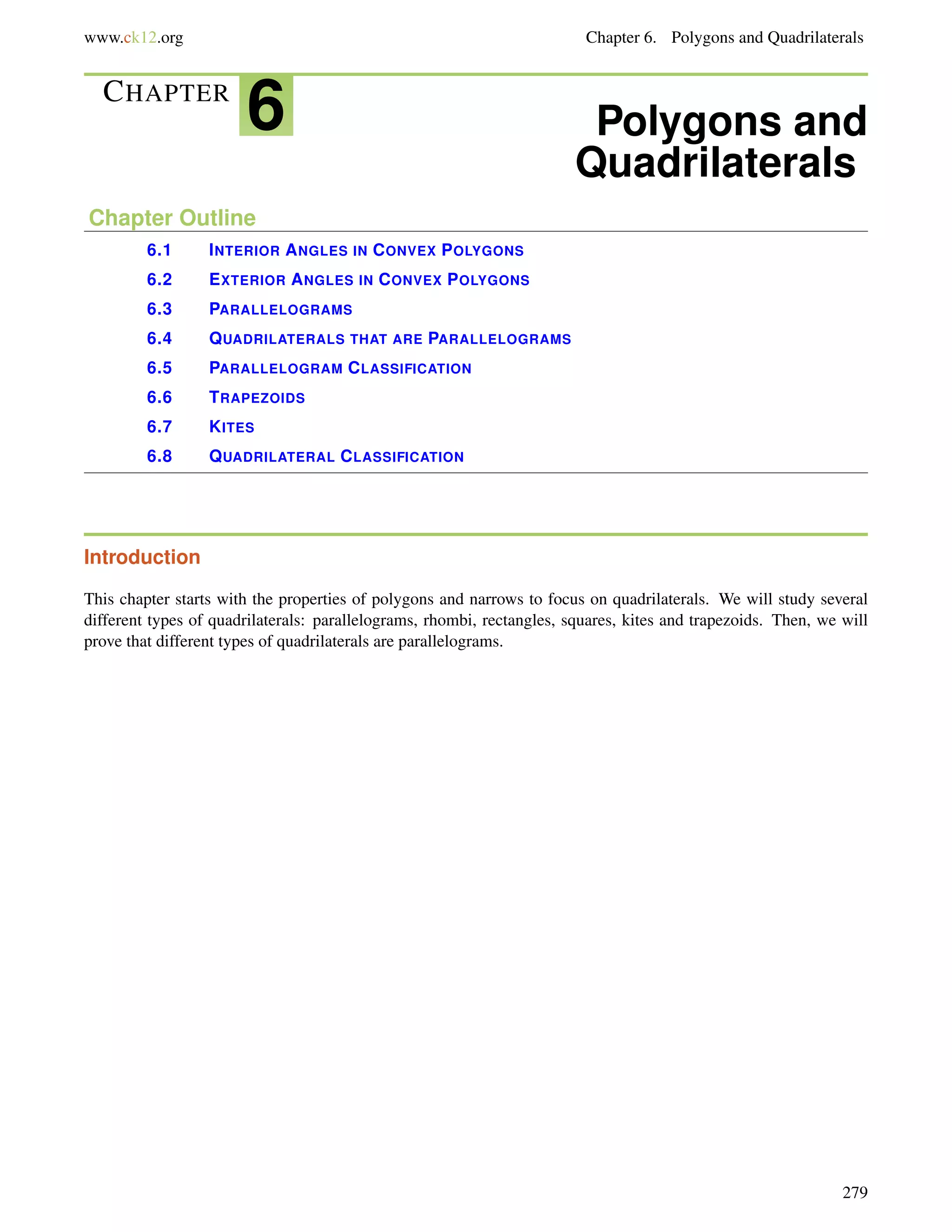 www.ck12.org Chapter 6. Polygons and Quadrilaterals 
CHAPTER 6 Polygons and 
Quadrilaterals 
Chapter Outline 
6.1 INTERIOR ANGLES IN CONVEX POLYGONS 
6.2 EXTERIOR ANGLES IN CONVEX POLYGONS 
6.3 PARALLELOGRAMS 
6.4 QUADRILATERALS THAT ARE PARALLELOGRAMS 
6.5 PARALLELOGRAM CLASSIFICATION 
6.6 TRAPEZOIDS 
6.7 KITES 
6.8 QUADRILATERAL CLASSIFICATION 
Introduction 
This chapter starts with the properties of polygons and narrows to focus on quadrilaterals. We will study several 
different types of quadrilaterals: parallelograms, rhombi, rectangles, squares, kites and trapezoids. Then, we will 
prove that different types of quadrilaterals are parallelograms. 
279 
 