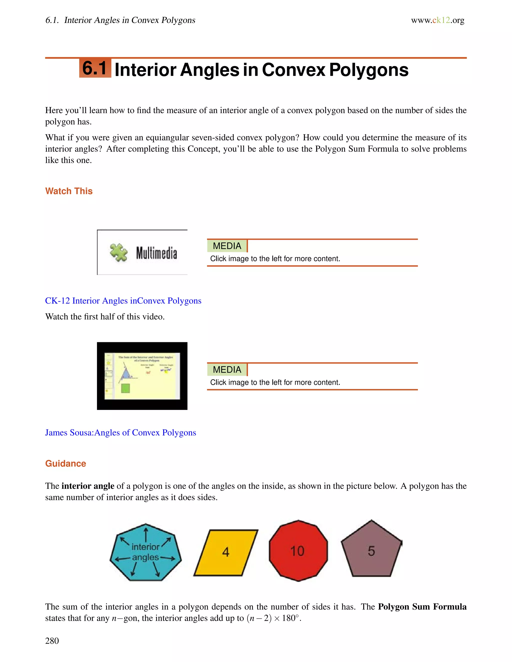 6.1. Interior Angles in Convex Polygons www.ck12.org 
6.1 Interior Angles in Convex Polygons 
Here you’ll learn how to find the measure of an interior angle of a convex polygon based on the number of sides the 
polygon has. 
What if you were given an equiangular seven-sided convex polygon? How could you determine the measure of its 
interior angles? After completing this Concept, you’ll be able to use the Polygon Sum Formula to solve problems 
like this one. 
Watch This 
MEDIA 
Click image to the left for more content. 
CK-12 Interior Angles inConvex Polygons 
Watch the first half of this video. 
MEDIA 
Click image to the left for more content. 
James Sousa:Angles of Convex Polygons 
Guidance 
The interior angle of a polygon is one of the angles on the inside, as shown in the picture below. A polygon has the 
same number of interior angles as it does sides. 
The sum of the interior angles in a polygon depends on the number of sides it has. The Polygon Sum Formula 
states that for any ngon, the interior angles add up to (n2)180: 
280 
 