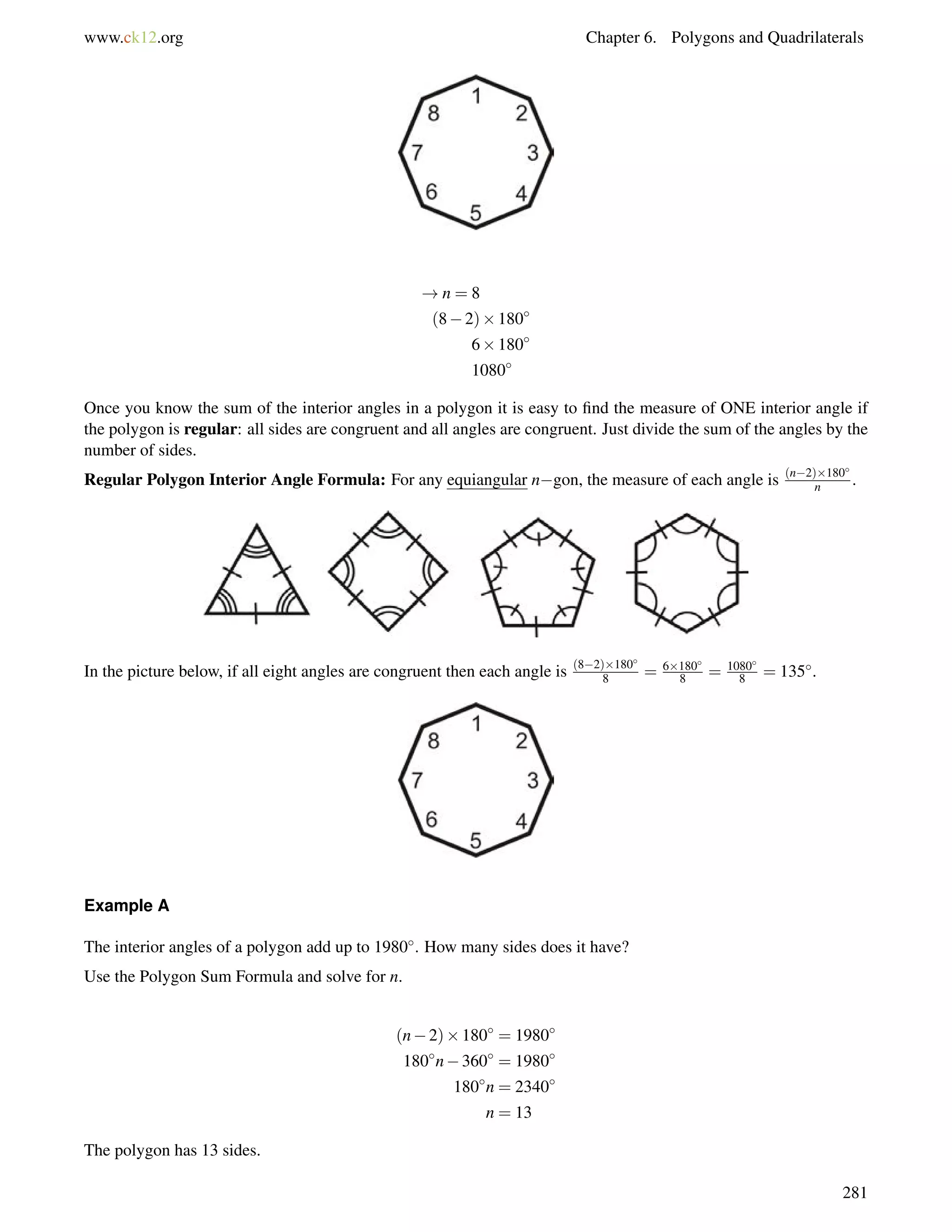 www.ck12.org Chapter 6. Polygons and Quadrilaterals 
!n = 8 
(82)180 
6180 
1080 
Once you know the sum of the interior angles in a polygon it is easy to find the measure of ONE interior angle if 
the polygon is regular: all sides are congruent and all angles are congruent. Just divide the sum of the angles by the 
number of sides. 
Regular Polygon Interior Angle Formula: For any equiangular ngon, the measure of each angle is (n2)180 
n . 
In the picture below, if all eight angles are congruent then each angle is (82)180 
8 = 6180 
8 = 1080 
8 = 135. 
Example A 
The interior angles of a polygon add up to 1980. How many sides does it have? 
Use the Polygon Sum Formula and solve for n. 
(n2)180 = 1980 
180n360 = 1980 
180n = 2340 
n = 13 
The polygon has 13 sides. 
281 
 