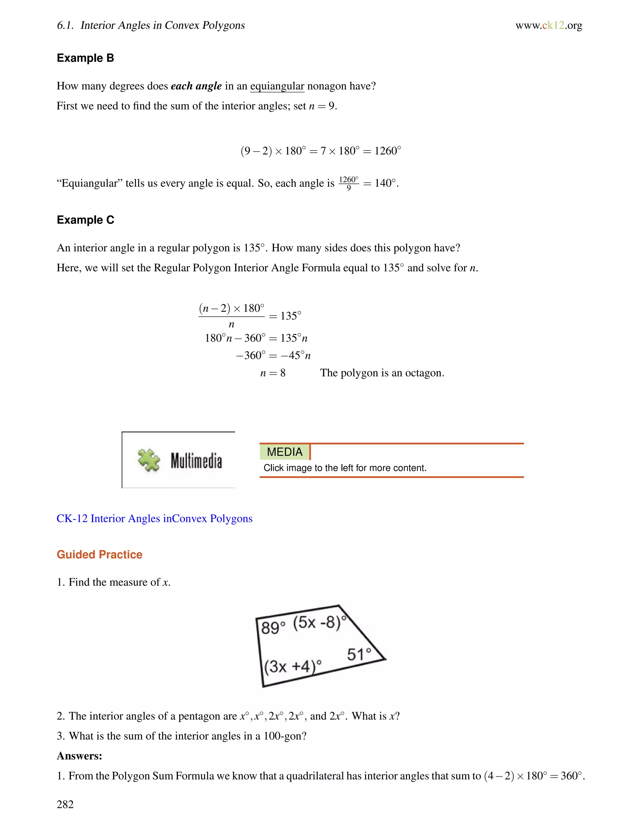 6.1. Interior Angles in Convex Polygons www.ck12.org 
Example B 
How many degrees does each angle in an equiangular nonagon have? 
First we need to find the sum of the interior angles; set n = 9: 
(92)180 = 7180 = 1260 
“Equiangular” tells us every angle is equal. So, each angle is 1260 
9 = 140. 
Example C 
An interior angle in a regular polygon is 135. How many sides does this polygon have? 
Here, we will set the Regular Polygon Interior Angle Formula equal to 135 and solve for n. 
(n2)180 
n 
= 135 
180n360 = 135n 
360 = 45n 
n = 8 The polygon is an octagon: 
MEDIA 
Click image to the left for more content. 
CK-12 Interior Angles inConvex Polygons 
Guided Practice 
1. Find the measure of x. 
2. The interior angles of a pentagon are x;x;2x;2x; and 2x. What is x? 
3. What is the sum of the interior angles in a 100-gon? 
Answers: 
1. From the Polygon Sum Formula we know that a quadrilateral has interior angles that sum to (42)180 =360. 
282 
 