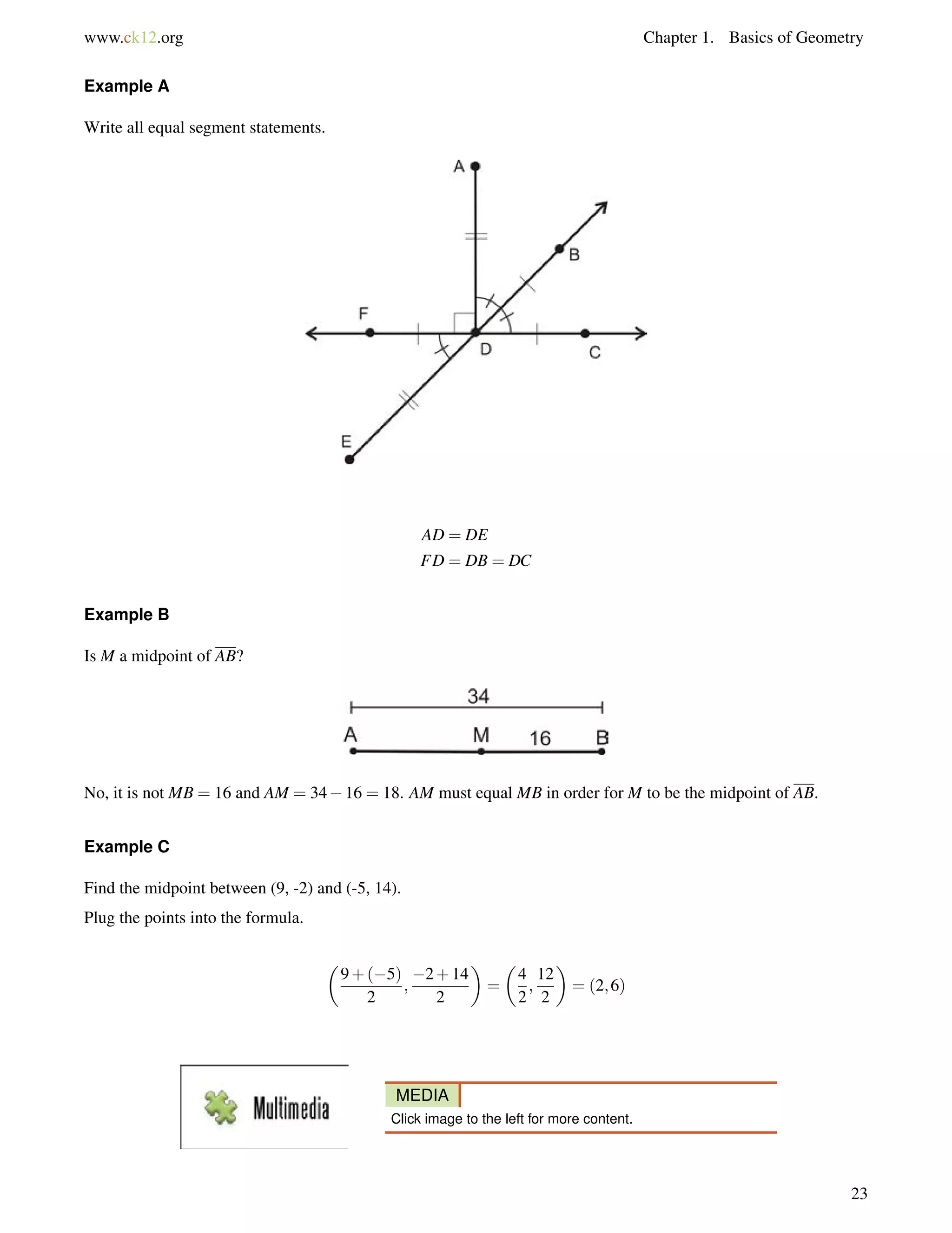 www.ck12.org Chapter 1. Basics of Geometry 
Example A 
Write all equal segment statements. 
AD = DE 
FD = DB = DC 
Example B 
Is M a midpoint of AB? 
No, it is not MB = 16 and AM = 3416 = 18. AM must equal MB in order for M to be the midpoint of AB. 
Example C 
Find the midpoint between (9, -2) and (-5, 14). 
Plug the points into the formula. 
 
9+(5) 
2 
; 
2+14 
2 
 
= 
 
4 
2 
; 
12 
2 
 
= (2;6) 
MEDIA 
Click image to the left for more content. 
23 
 