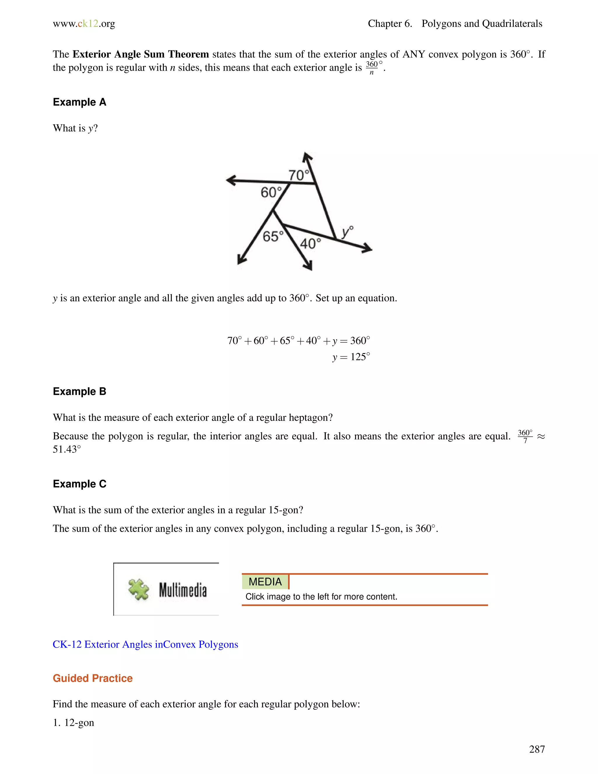 www.ck12.org Chapter 6. Polygons and Quadrilaterals 
The Exterior Angle Sum Theorem states that the sum of the exterior angles of ANY convex polygon is 360. If 
the polygon is regular with n sides, this means that each exterior angle is 360 
n 
. 
Example A 
What is y? 
y is an exterior angle and all the given angles add up to 360. Set up an equation. 
70+60+65+40+y = 360 
y = 125 
Example B 
What is the measure of each exterior angle of a regular heptagon? 
Because the polygon is regular, the interior angles are equal. It also means the exterior angles are equal. 360 
7  
51:43 
Example C 
What is the sum of the exterior angles in a regular 15-gon? 
The sum of the exterior angles in any convex polygon, including a regular 15-gon, is 360. 
MEDIA 
Click image to the left for more content. 
CK-12 Exterior Angles inConvex Polygons 
Guided Practice 
Find the measure of each exterior angle for each regular polygon below: 
1. 12-gon 
287 
 