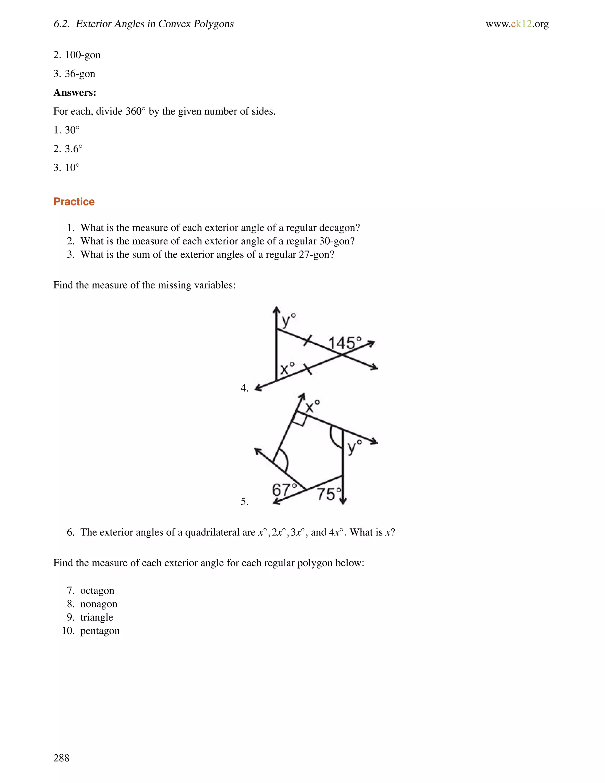 6.2. Exterior Angles in Convex Polygons www.ck12.org 
2. 100-gon 
3. 36-gon 
Answers: 
For each, divide 360 by the given number of sides. 
1. 30 
2. 3:6 
3. 10 
Practice 
1. What is the measure of each exterior angle of a regular decagon? 
2. What is the measure of each exterior angle of a regular 30-gon? 
3. What is the sum of the exterior angles of a regular 27-gon? 
Find the measure of the missing variables: 
4. 
5. 
6. The exterior angles of a quadrilateral are x;2x;3x; and 4x: What is x? 
Find the measure of each exterior angle for each regular polygon below: 
7. octagon 
8. nonagon 
9. triangle 
10. pentagon 
288 
 