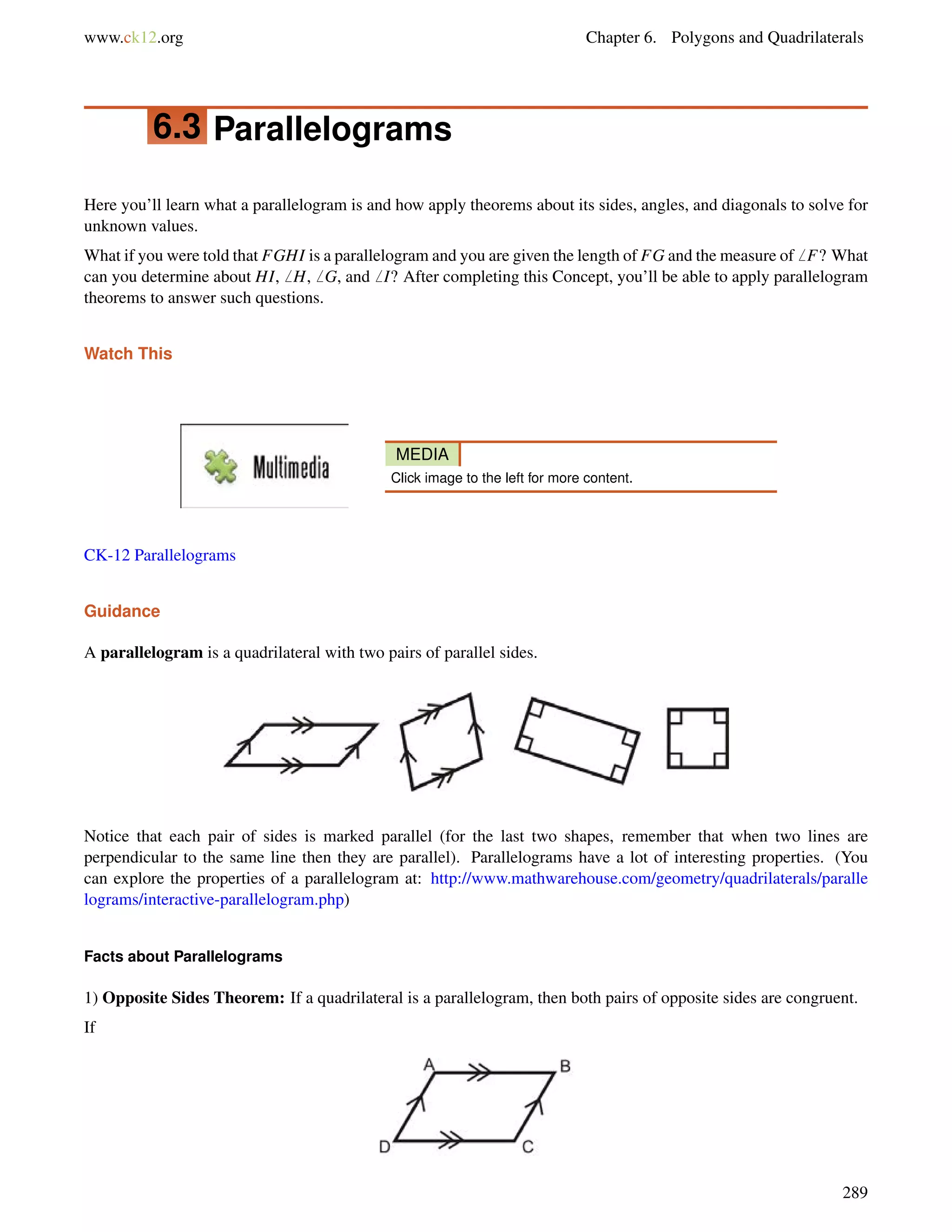 www.ck12.org Chapter 6. Polygons and Quadrilaterals 
6.3 Parallelograms 
Here you’ll learn what a parallelogram is and how apply theorems about its sides, angles, and diagonals to solve for 
unknown values. 
What if you were told that FGHI is a parallelogram and you are given the length of FG and the measure of6 F? What 
can you determine about HI,6 H,6 G, and6 I? After completing this Concept, you’ll be able to apply parallelogram 
theorems to answer such questions. 
Watch This 
MEDIA 
Click image to the left for more content. 
CK-12 Parallelograms 
Guidance 
A parallelogram is a quadrilateral with two pairs of parallel sides. 
Notice that each pair of sides is marked parallel (for the last two shapes, remember that when two lines are 
perpendicular to the same line then they are parallel). Parallelograms have a lot of interesting properties. (You 
can explore the properties of a parallelogram at: http://www.mathwarehouse.com/geometry/quadrilaterals/paralle 
lograms/interactive-parallelogram.php) 
Facts about Parallelograms 
1) Opposite Sides Theorem: If a quadrilateral is a parallelogram, then both pairs of opposite sides are congruent. 
If 
289 
 