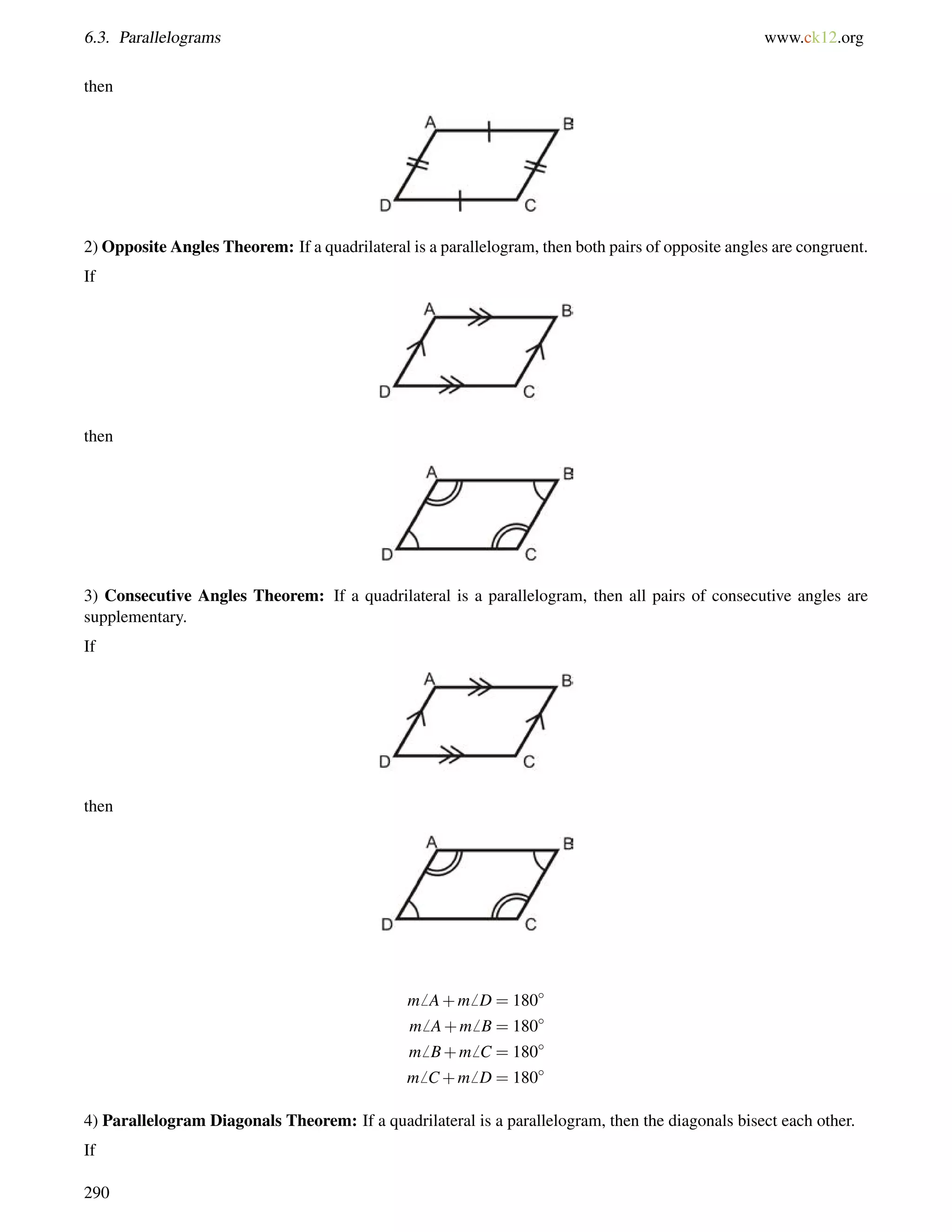 6.3. Parallelograms www.ck12.org 
then 
2) Opposite Angles Theorem: If a quadrilateral is a parallelogram, then both pairs of opposite angles are congruent. 
If 
then 
3) Consecutive Angles Theorem: If a quadrilateral is a parallelogram, then all pairs of consecutive angles are 
supplementary. 
If 
then 
m6 A+m6 D = 180 
m6 A+m6 B = 180 
m6 B+m6 C = 180 
m6 C+m6 D = 180 
4) Parallelogram Diagonals Theorem: If a quadrilateral is a parallelogram, then the diagonals bisect each other. 
If 
290 
 