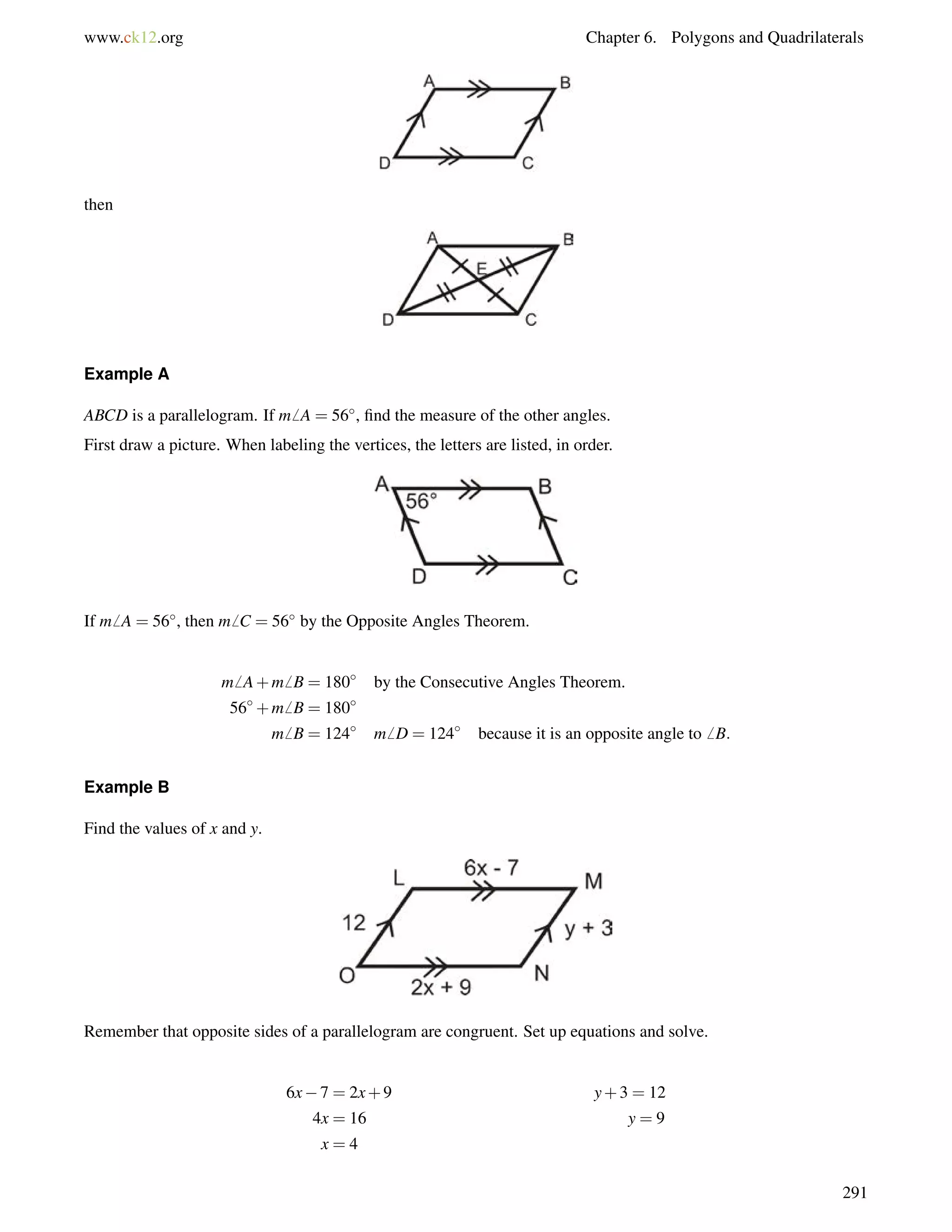 www.ck12.org Chapter 6. Polygons and Quadrilaterals 
then 
Example A 
ABCD is a parallelogram. If m6 A = 56, find the measure of the other angles. 
First draw a picture. When labeling the vertices, the letters are listed, in order. 
If m6 A = 56, then m6 C = 56 by the Opposite Angles Theorem. 
m6 A+m6 B = 180 by the Consecutive Angles Theorem. 
56+m6 B = 180 
m6 B = 124 m6 D = 124 because it is an opposite angle to6 B: 
Example B 
Find the values of x and y. 
Remember that opposite sides of a parallelogram are congruent. Set up equations and solve. 
6x7 = 2x+9 y+3 = 12 
4x = 16 y = 9 
x = 4 
291 
 