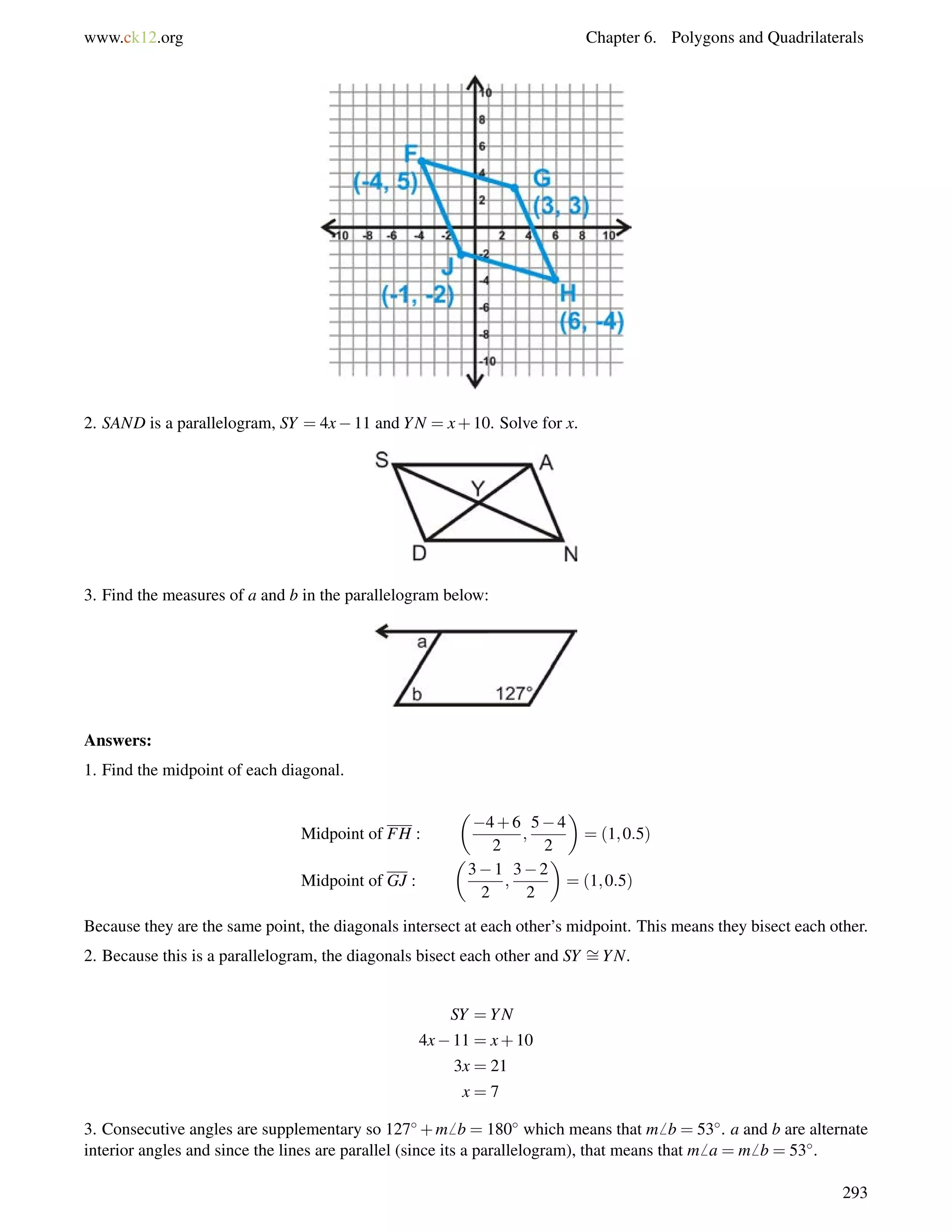 www.ck12.org Chapter 6. Polygons and Quadrilaterals 
2. SAND is a parallelogram, SY = 4x11 and YN = x+10. Solve for x. 
3. Find the measures of a and b in the parallelogram below: 
Answers: 
1. Find the midpoint of each diagonal. 
Midpoint of FH : 
 
4+6 
2 
; 
54 
2 
 
= (1;0:5) 
Midpoint of GJ : 
 
31 
2 
; 
32 
2 
 
= (1;0:5) 
= 
Because they are the same point, the diagonals intersect at each other’s midpoint. This means they bisect each other. 
2. Because this is a parallelogram, the diagonals bisect each other and SY YN. 
SY =YN 
4x11 = x+10 
3x = 21 
x = 7 
3. Consecutive angles are supplementary so 127+m6 b = 180 which means that m6 b = 53. a and b are alternate 
interior angles and since the lines are parallel (since its a parallelogram), that means that m6 a = m6 b = 53. 
293 
 