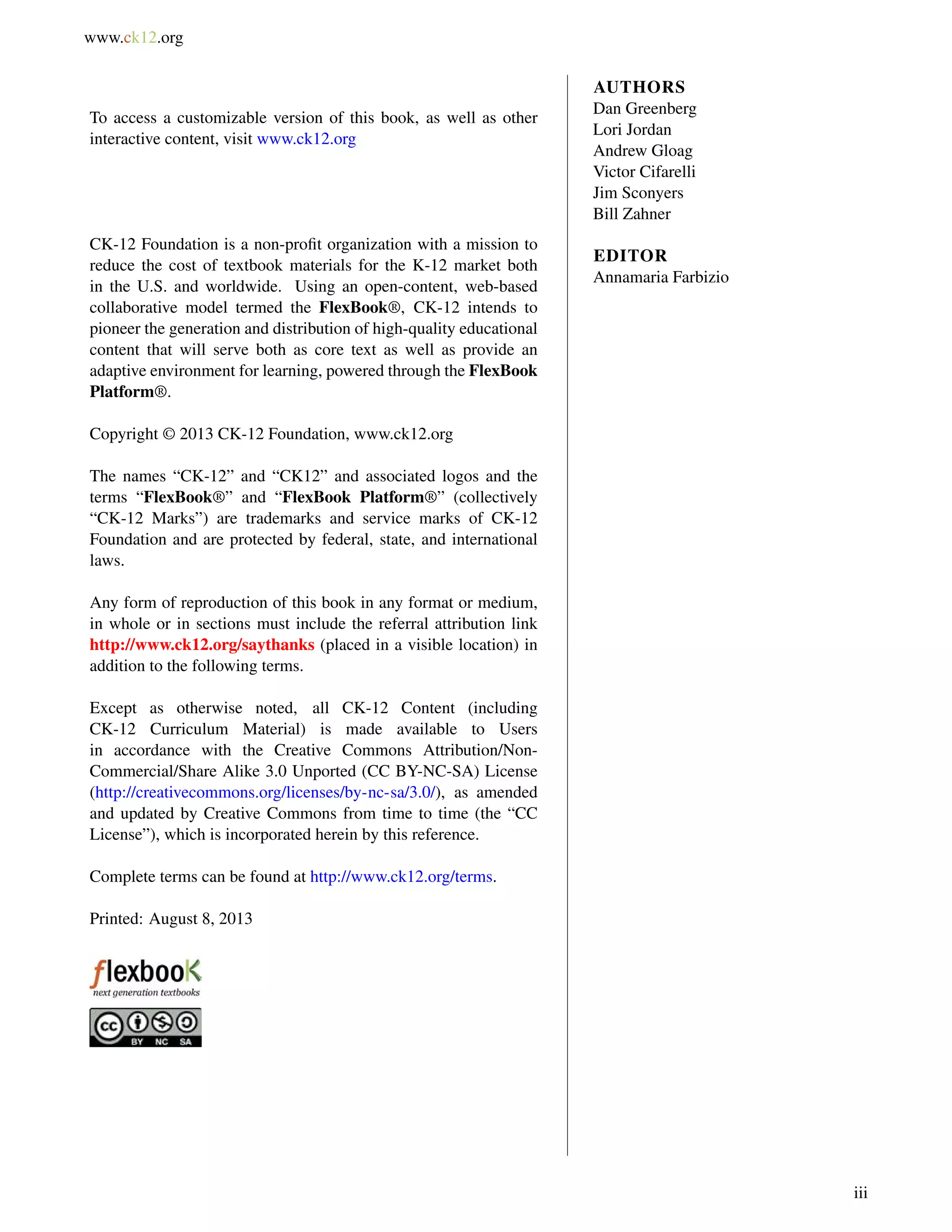 www.ck12.org 
To access a customizable version of this book, as well as other 
interactive content, visit www.ck12.org 
CK-12 Foundation is a non-profit organization with a mission to 
reduce the cost of textbook materials for the K-12 market both 
in the U.S. and worldwide. Using an open-content, web-based 
collaborative model termed the FlexBook®, CK-12 intends to 
pioneer the generation and distribution of high-quality educational 
content that will serve both as core text as well as provide an 
adaptive environment for learning, powered through the FlexBook 
Platform®. 
Copyright © 2013 CK-12 Foundation, www.ck12.org 
The names “CK-12” and “CK12” and associated logos and the 
terms “FlexBook®” and “FlexBook Platform®” (collectively 
“CK-12 Marks”) are trademarks and service marks of CK-12 
Foundation and are protected by federal, state, and international 
laws. 
Any form of reproduction of this book in any format or medium, 
in whole or in sections must include the referral attribution link 
http://www.ck12.org/saythanks (placed in a visible location) in 
addition to the following terms. 
Except as otherwise noted, all CK-12 Content (including 
CK-12 Curriculum Material) is made available to Users 
in accordance with the Creative Commons Attribution/Non- 
Commercial/Share Alike 3.0 Unported (CC BY-NC-SA) License 
(http://creativecommons.org/licenses/by-nc-sa/3.0/), as amended 
and updated by Creative Commons from time to time (the “CC 
License”), which is incorporated herein by this reference. 
Complete terms can be found at http://www.ck12.org/terms. 
Printed: August 8, 2013 
AUTHORS 
Dan Greenberg 
Lori Jordan 
Andrew Gloag 
Victor Cifarelli 
Jim Sconyers 
Bill Zahner 
EDITOR 
Annamaria Farbizio 
iii 
 