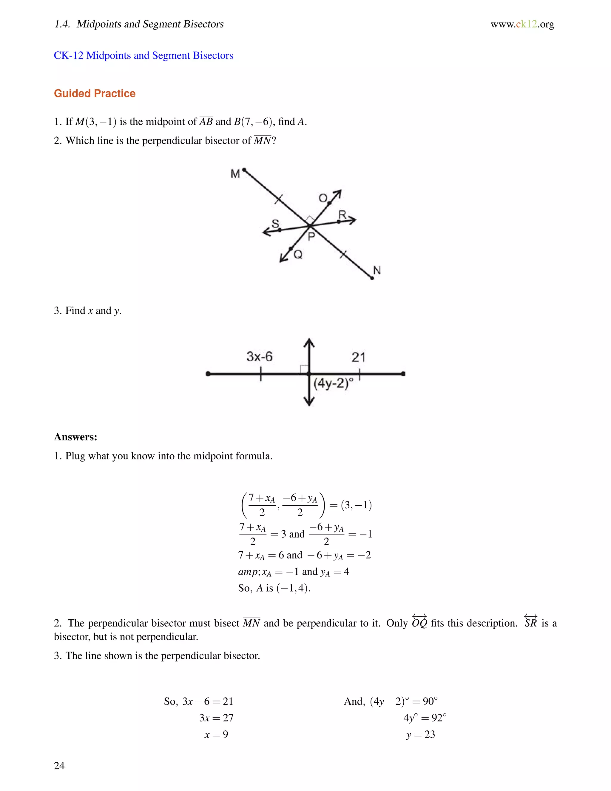 1.4. Midpoints and Segment Bisectors www.ck12.org 
CK-12 Midpoints and Segment Bisectors 
Guided Practice 
1. If M(3;1) is the midpoint of AB and B(7;6), find A. 
2. Which line is the perpendicular bisector of MN? 
3. Find x and y. 
Answers: 
1. Plug what you know into the midpoint formula. 
 
7+xA 
2 
; 
6+yA 
2 
 
= (3;1) 
7+xA 
2 
= 3 and 
6+yA 
2 
= 1 
7+xA = 6 and 6+yA = 2 
amp; xA = 1 and yA = 4 
So; A is (1;4): 
2. The perpendicular bisector must bisect MN and be perpendicular to it. Only 
 ! 
OQ fits this description. 
 ! 
SR is a 
bisector, but is not perpendicular. 
3. The line shown is the perpendicular bisector. 
So; 3x6 = 21 And; (4y2) = 90 
3x = 27 4y = 92 
x = 9 y = 23 
24 
 