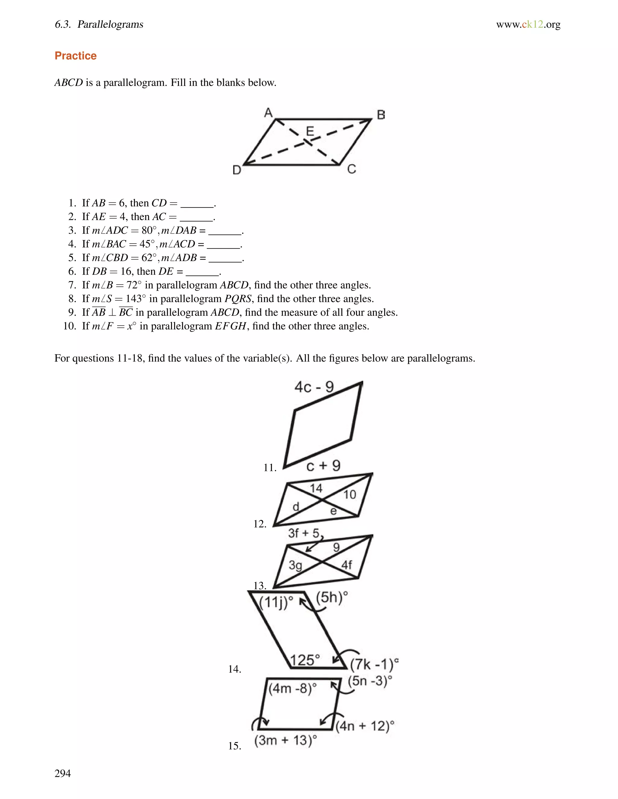 6.3. Parallelograms www.ck12.org 
Practice 
ABCD is a parallelogram. Fill in the blanks below. 
1. If AB = 6, then CD = ______. 
2. If AE = 4, then AC = ______. 
3. If m6 ADC = 80;m6 DAB = ______. 
4. If m6 BAC = 45;m6 ACD = ______. 
5. If m6 CBD = 62;m6 ADB = ______. 
6. If DB = 16, then DE = ______. 
7. If m6 B = 72 in parallelogram ABCD, find the other three angles. 
8. If m6 S = 143 in parallelogram PQRS, find the other three angles. 
9. If AB ? BC in parallelogram ABCD, find the measure of all four angles. 
10. If m6 F = x in parallelogram EFGH, find the other three angles. 
For questions 11-18, find the values of the variable(s). All the figures below are parallelograms. 
11. 
12. 
13. 
14. 
15. 
294 
 