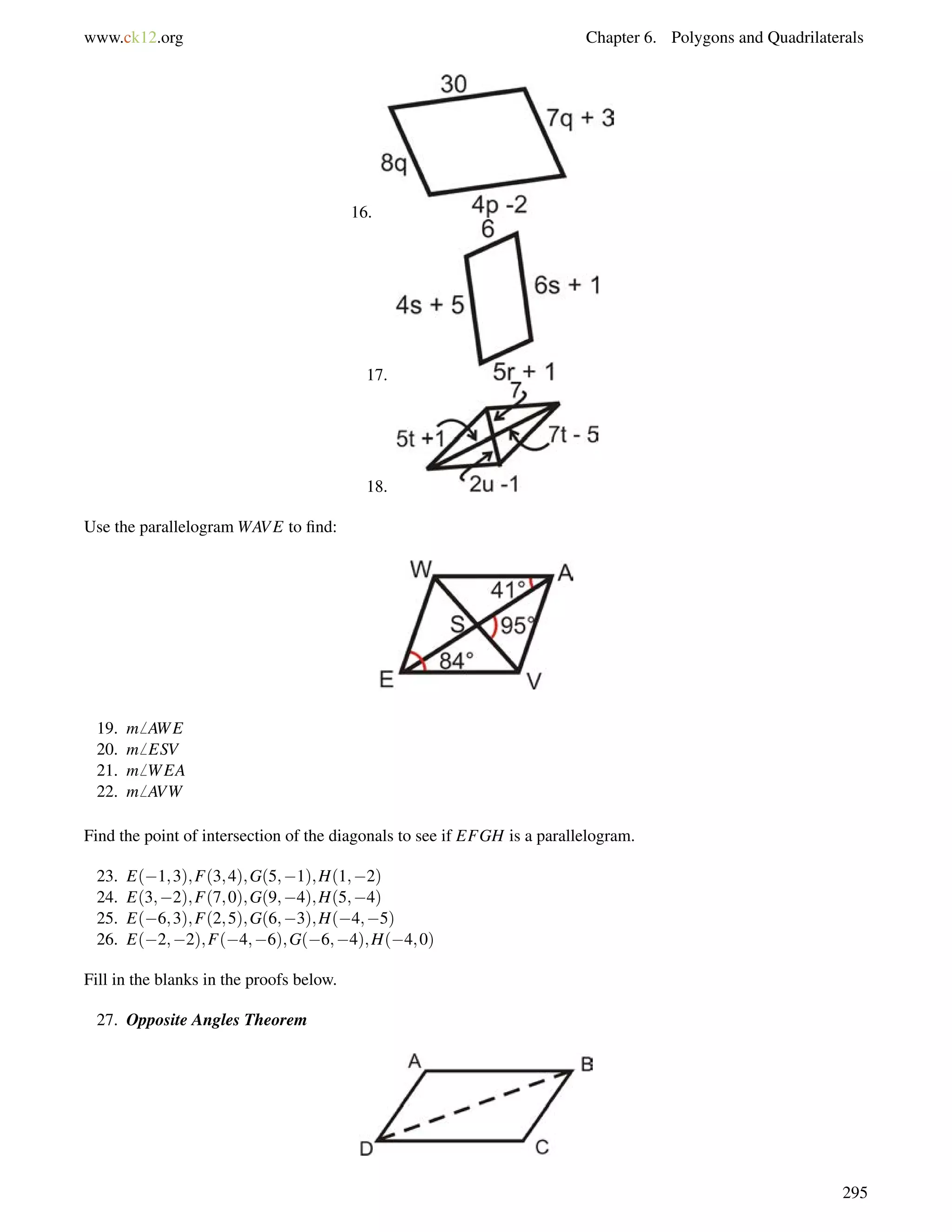 www.ck12.org Chapter 6. Polygons and Quadrilaterals 
16. 
17. 
18. 
Use the parallelogramWAVE to find: 
19. m6 AWE 
20. m6 ESV 
21. m6 WEA 
22. m6 AVW 
Find the point of intersection of the diagonals to see if EFGH is a parallelogram. 
23. E(1;3);F(3;4);G(5;1);H(1;2) 
24. E(3;2);F(7;0);G(9;4);H(5;4) 
25. E(6;3);F(2;5);G(6;3);H(4;5) 
26. E(2;2);F(4;6);G(6;4);H(4;0) 
Fill in the blanks in the proofs below. 
27. Opposite Angles Theorem 
295 
 