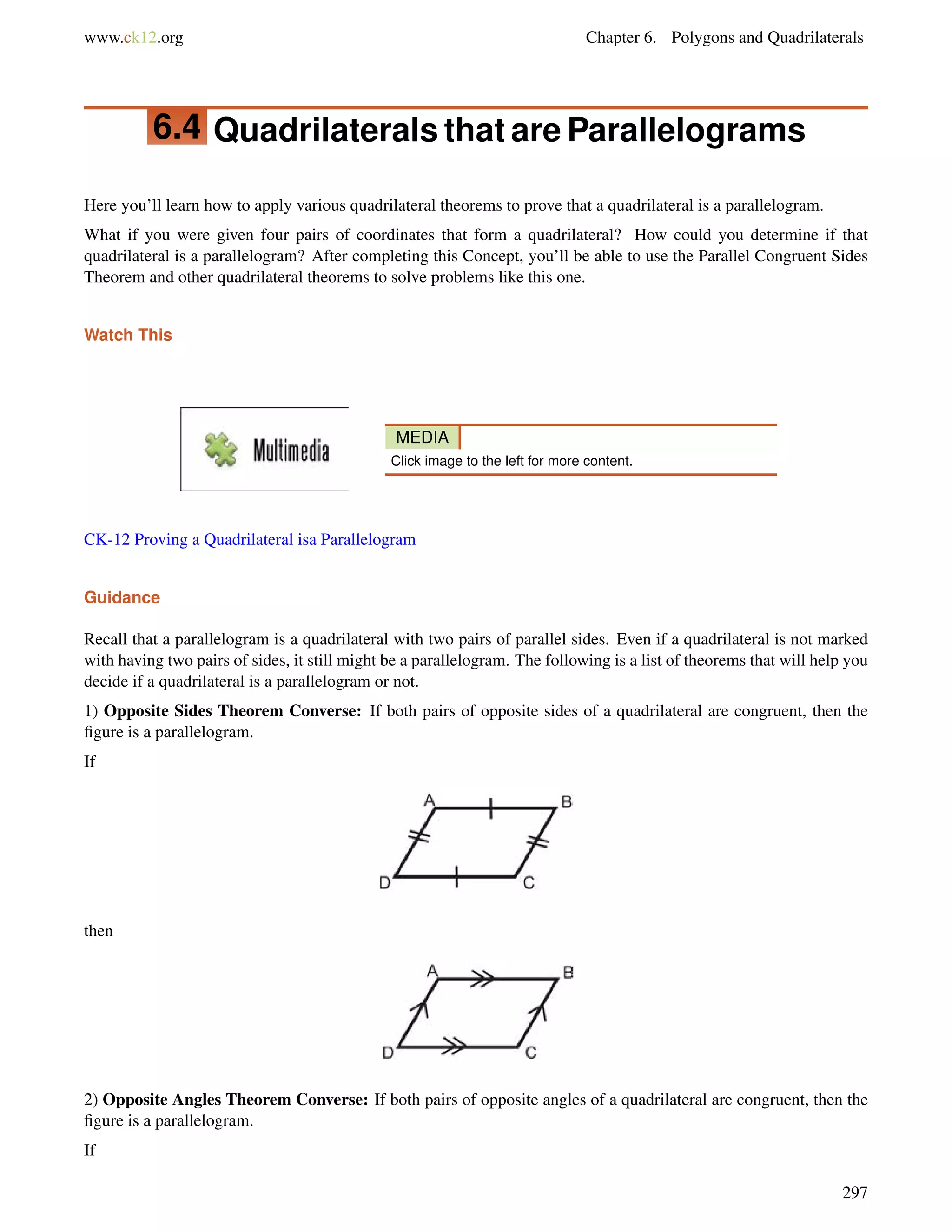 www.ck12.org Chapter 6. Polygons and Quadrilaterals 
6.4 Quadrilaterals that are Parallelograms 
Here you’ll learn how to apply various quadrilateral theorems to prove that a quadrilateral is a parallelogram. 
What if you were given four pairs of coordinates that form a quadrilateral? How could you determine if that 
quadrilateral is a parallelogram? After completing this Concept, you’ll be able to use the Parallel Congruent Sides 
Theorem and other quadrilateral theorems to solve problems like this one. 
Watch This 
MEDIA 
Click image to the left for more content. 
CK-12 Proving a Quadrilateral isa Parallelogram 
Guidance 
Recall that a parallelogram is a quadrilateral with two pairs of parallel sides. Even if a quadrilateral is not marked 
with having two pairs of sides, it still might be a parallelogram. The following is a list of theorems that will help you 
decide if a quadrilateral is a parallelogram or not. 
1) Opposite Sides Theorem Converse: If both pairs of opposite sides of a quadrilateral are congruent, then the 
figure is a parallelogram. 
If 
then 
2) Opposite Angles Theorem Converse: If both pairs of opposite angles of a quadrilateral are congruent, then the 
figure is a parallelogram. 
If 
297 
 