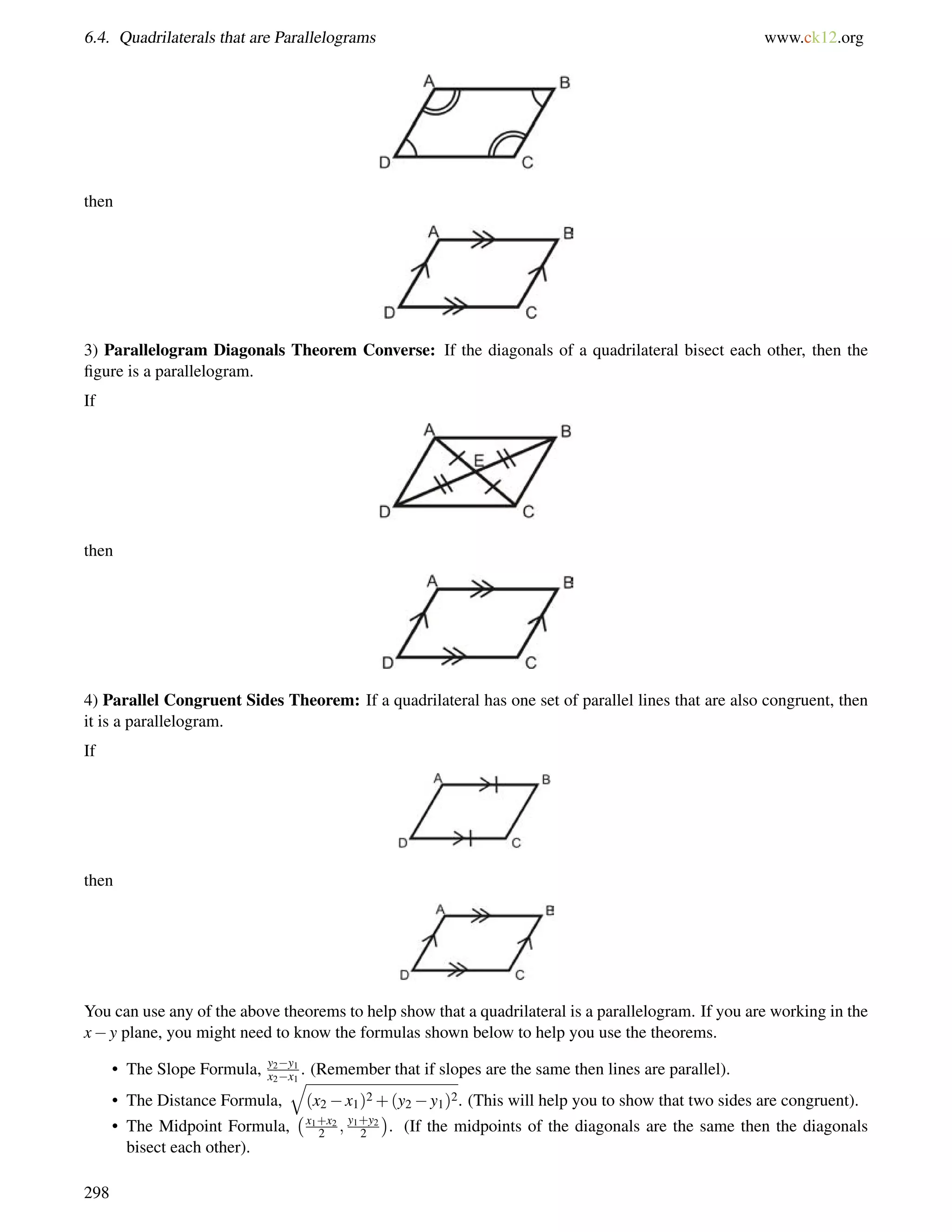 6.4. Quadrilaterals that are Parallelograms www.ck12.org 
then 
3) Parallelogram Diagonals Theorem Converse: If the diagonals of a quadrilateral bisect each other, then the 
figure is a parallelogram. 
If 
then 
4) Parallel Congruent Sides Theorem: If a quadrilateral has one set of parallel lines that are also congruent, then 
it is a parallelogram. 
If 
then 
You can use any of the above theorems to help show that a quadrilateral is a parallelogram. If you are working in the 
xy plane, you might need to know the formulas shown below to help you use the theorems. 
• The Slope Formula, y2y1 
x2x1 . (Remember that if slopes are the same then lines are parallel). 
• The Distance Formula, 
q 
(x2x1)2+(y2y1)2. (This will help you to show that two sides are congruent). 
• The Midpoint Formula, 
x1+x2 
2 ; y1+y2 
2 
 
. (If the midpoints of the diagonals are the same then the diagonals 
bisect each other). 
298 
 