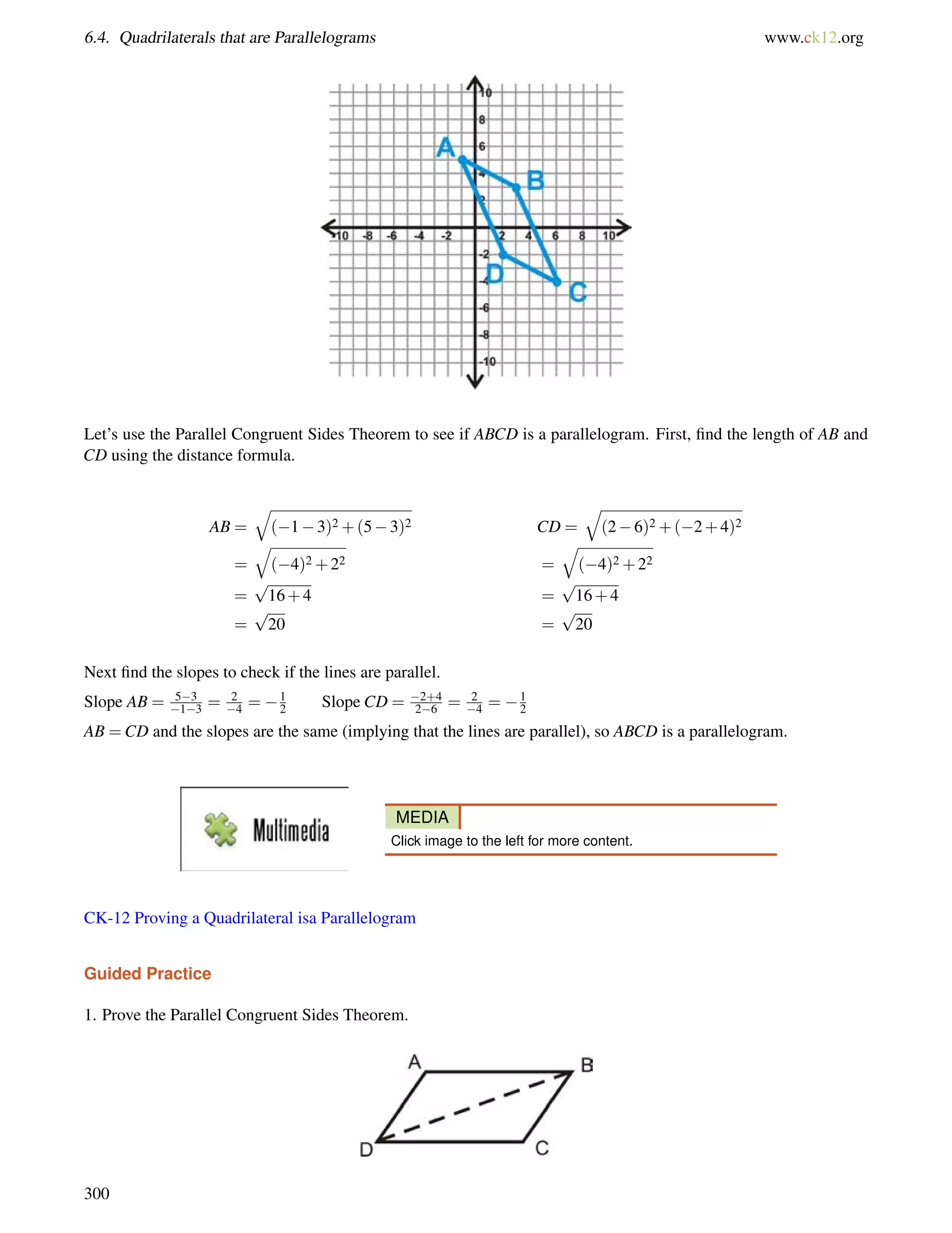 6.4. Quadrilaterals that are Parallelograms www.ck12.org 
Let’s use the Parallel Congruent Sides Theorem to see if ABCD is a parallelogram. First, find the length of AB and 
CD using the distance formula. 
AB = 
q 
(13)2+(53)2 CD = 
q 
(26)2+(2+4)2 
= 
q 
(4)2+22 = 
q 
(4)2+22 
= 
p 
16+4 = 
p 
16+4 
= 
p 
20 = 
p 
20 
Next find the slopes to check if the lines are parallel. 
Slope AB = 53 
13 = 2 
4 = 12 
Slope CD = 2+4 
26 = 2 
4 = 12 
AB =CD and the slopes are the same (implying that the lines are parallel), so ABCD is a parallelogram. 
MEDIA 
Click image to the left for more content. 
CK-12 Proving a Quadrilateral isa Parallelogram 
Guided Practice 
1. Prove the Parallel Congruent Sides Theorem. 
300 
 