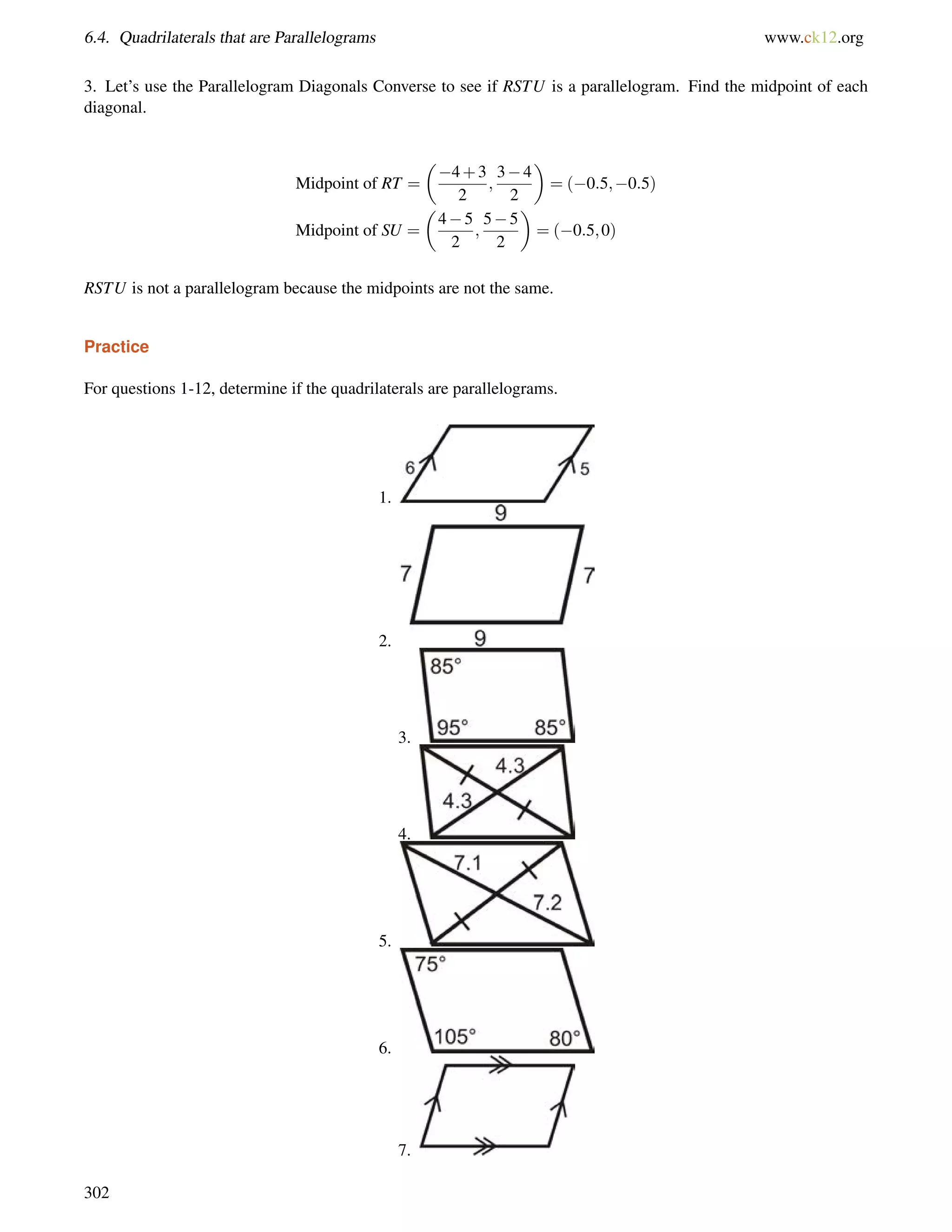 6.4. Quadrilaterals that are Parallelograms www.ck12.org 
3. Let’s use the Parallelogram Diagonals Converse to see if RSTU is a parallelogram. Find the midpoint of each 
diagonal. 
Midpoint of RT = 
 
4+3 
2 
; 
34 
2 
 
= (0:5;0:5) 
Midpoint of SU = 
 
45 
2 
; 
55 
2 
 
= (0:5;0) 
RSTU is not a parallelogram because the midpoints are not the same. 
Practice 
For questions 1-12, determine if the quadrilaterals are parallelograms. 
1. 
2. 
3. 
4. 
5. 
6. 
7. 
302 
 