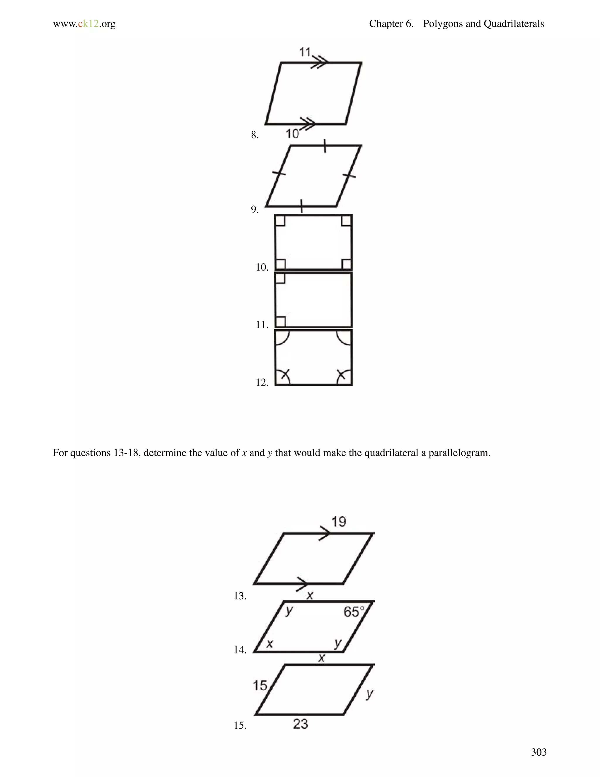 www.ck12.org Chapter 6. Polygons and Quadrilaterals 
8. 
9. 
10. 
11. 
12. 
For questions 13-18, determine the value of x and y that would make the quadrilateral a parallelogram. 
13. 
14. 
15. 
303 
 