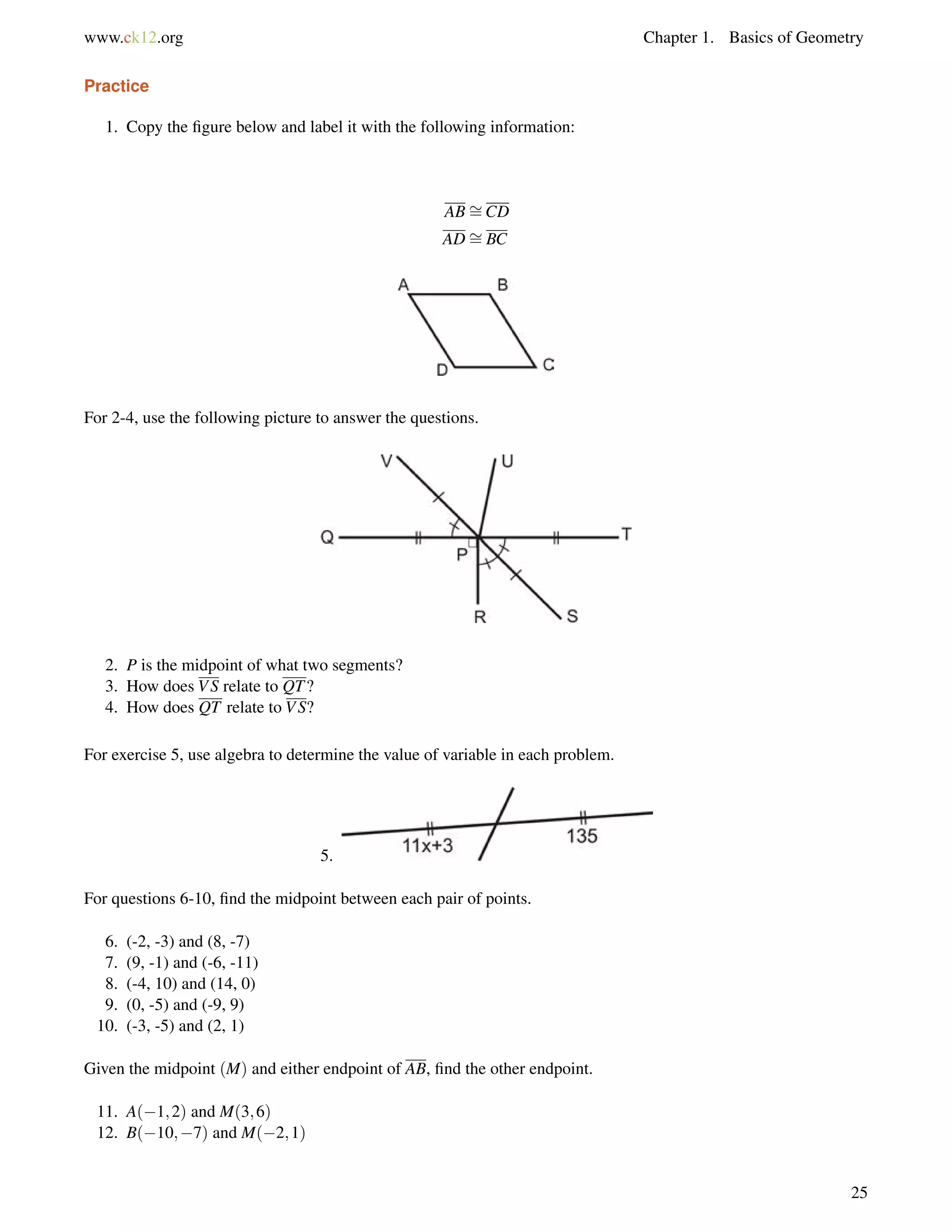 www.ck12.org Chapter 1. Basics of Geometry 
Practice 
1. Copy the figure below and label it with the following information: 
AB= 
CD 
AD= 
BC 
For 2-4, use the following picture to answer the questions. 
2. P is the midpoint of what two segments? 
3. How does VS relate to QT? 
4. How does QT relate to VS? 
For exercise 5, use algebra to determine the value of variable in each problem. 
5. 
For questions 6-10, find the midpoint between each pair of points. 
6. (-2, -3) and (8, -7) 
7. (9, -1) and (-6, -11) 
8. (-4, 10) and (14, 0) 
9. (0, -5) and (-9, 9) 
10. (-3, -5) and (2, 1) 
Given the midpoint (M) and either endpoint of AB, find the other endpoint. 
11. A(1;2) and M(3;6) 
12. B(10;7) and M(2;1) 
25 
 