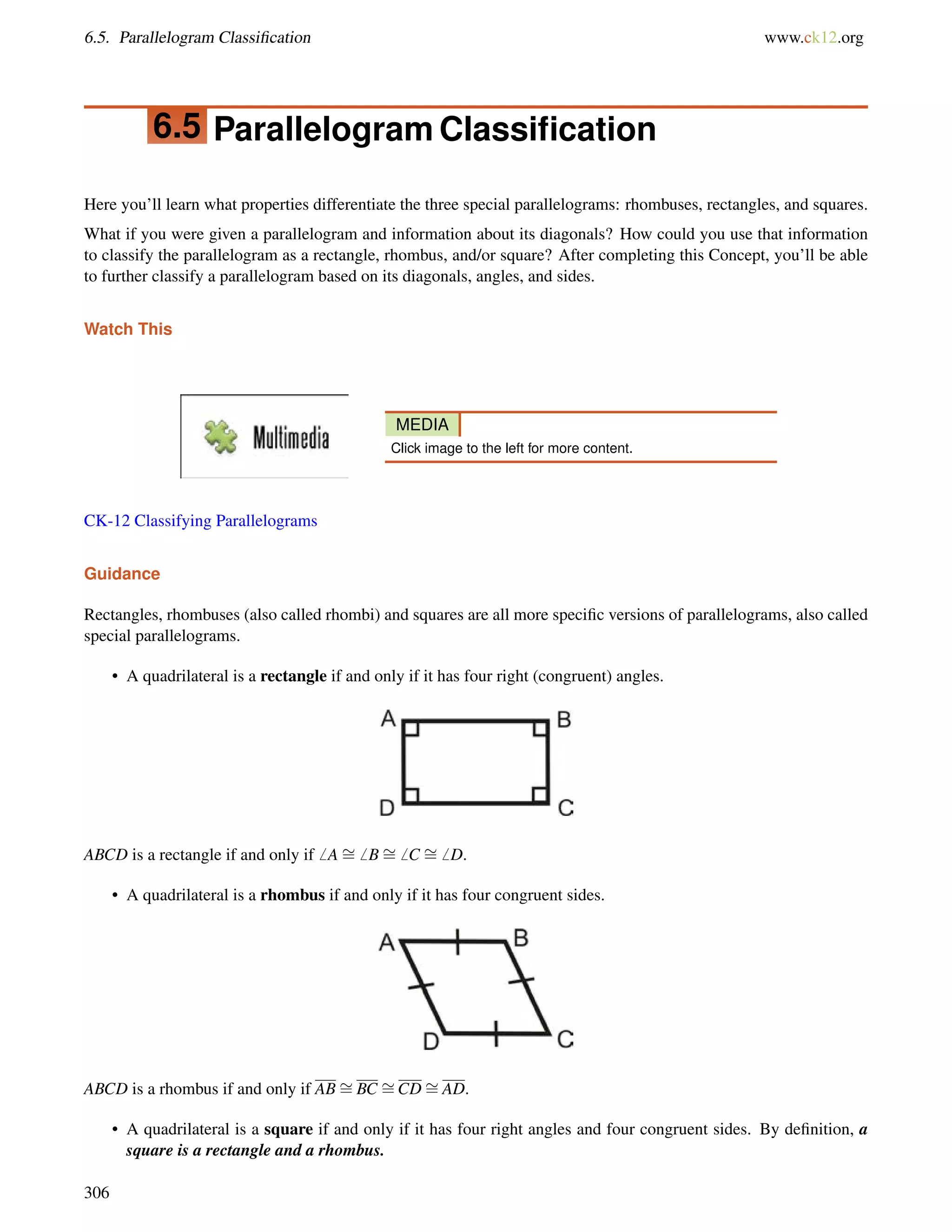 6.5. Parallelogram Classification www.ck12.org 
6.5 Parallelogram Classification 
Here you’ll learn what properties differentiate the three special parallelograms: rhombuses, rectangles, and squares. 
What if you were given a parallelogram and information about its diagonals? How could you use that information 
to classify the parallelogram as a rectangle, rhombus, and/or square? After completing this Concept, you’ll be able 
to further classify a parallelogram based on its diagonals, angles, and sides. 
Watch This 
MEDIA 
Click image to the left for more content. 
CK-12 Classifying Parallelograms 
Guidance 
Rectangles, rhombuses (also called rhombi) and squares are all more specific versions of parallelograms, also called 
special parallelograms. 
• A quadrilateral is a rectangle if and only if it has four right (congruent) angles. 
ABCD is a rectangle if and only if6 A= 
6 B= 
6 C = 
6 D. 
• A quadrilateral is a rhombus if and only if it has four congruent sides. 
ABCD is a rhombus if and only if AB= 
BC = 
CD= 
AD. 
• A quadrilateral is a square if and only if it has four right angles and four congruent sides. By definition, a 
square is a rectangle and a rhombus. 
306 
 