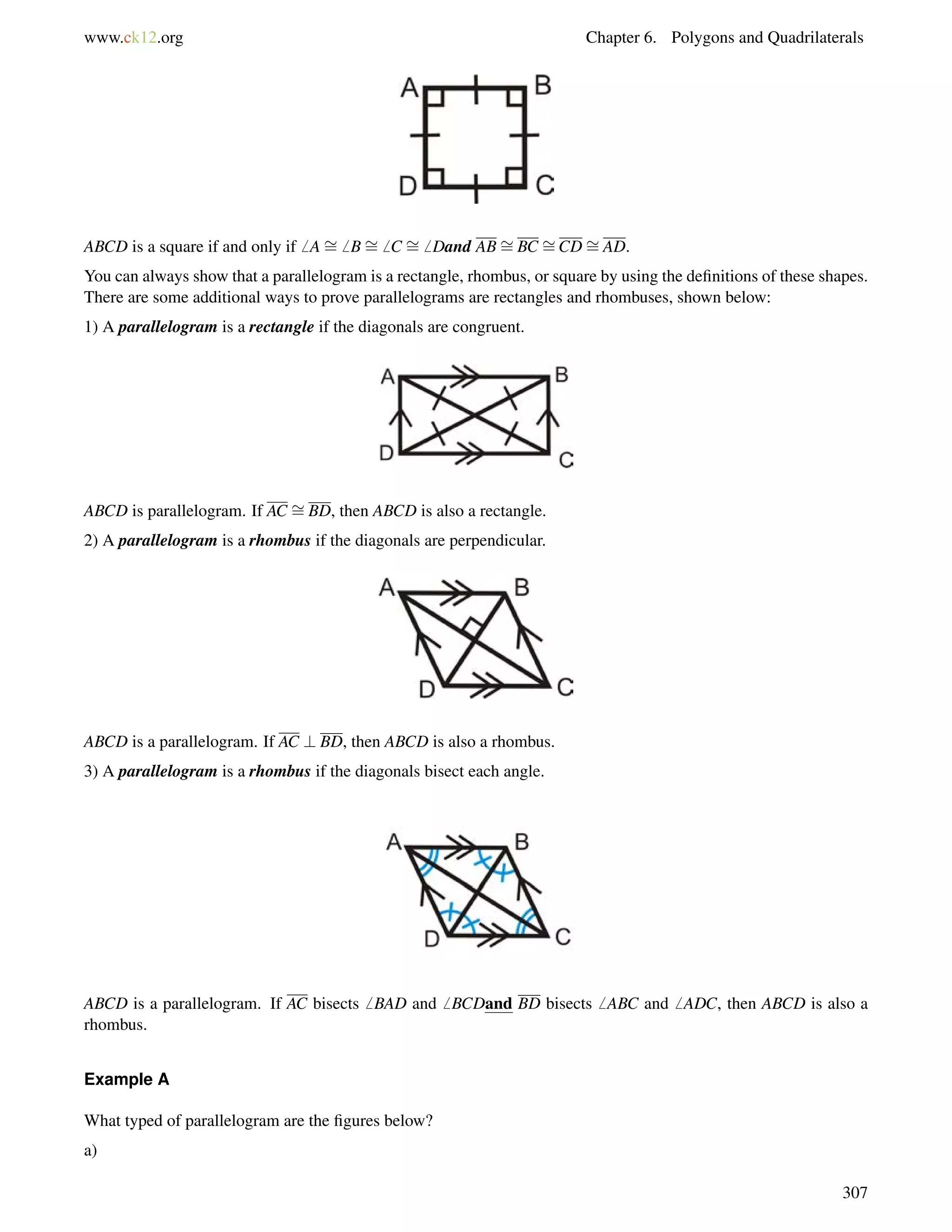www.ck12.org Chapter 6. Polygons and Quadrilaterals 
ABCD is a square if and only if6 A= 
6 B= 
6 C = 
6 Dand AB= 
BC = 
CD= 
AD. 
You can always show that a parallelogram is a rectangle, rhombus, or square by using the definitions of these shapes. 
There are some additional ways to prove parallelograms are rectangles and rhombuses, shown below: 
1) A parallelogram is a rectangle if the diagonals are congruent. 
ABCD is parallelogram. If AC = 
BD, then ABCD is also a rectangle. 
2) A parallelogram is a rhombus if the diagonals are perpendicular. 
ABCD is a parallelogram. If AC ? BD, then ABCD is also a rhombus. 
3) A parallelogram is a rhombus if the diagonals bisect each angle. 
ABCD is a parallelogram. If AC bisects6 BAD and6 BCDand BD bisects6 ABC and6 ADC, then ABCD is also a 
rhombus. 
Example A 
What typed of parallelogram are the figures below? 
a) 
307 
 