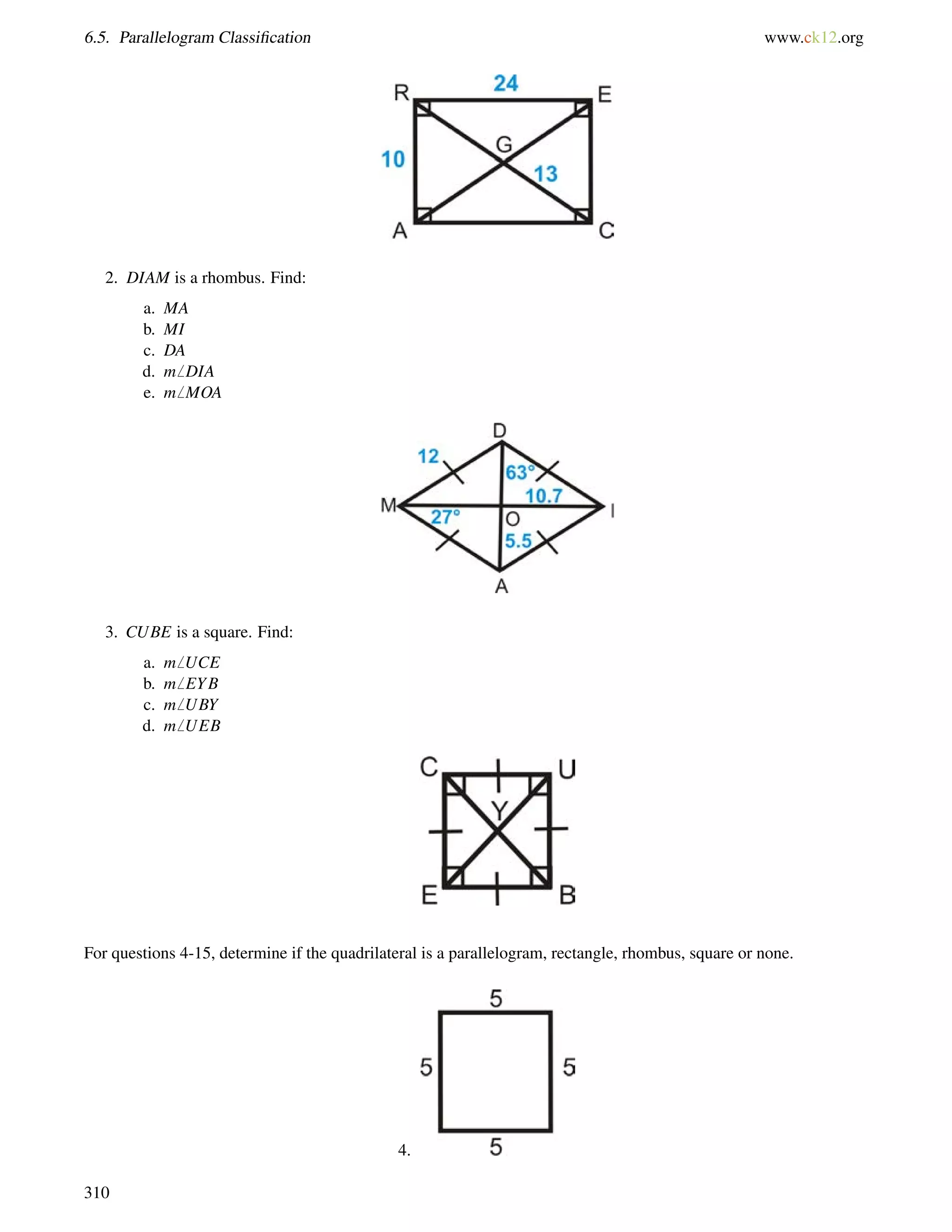 6.5. Parallelogram Classification www.ck12.org 
2. DIAM is a rhombus. Find: 
a. MA 
b. MI 
c. DA 
d. m6 DIA 
e. m6 MOA 
3. CUBE is a square. Find: 
a. m6 UCE 
b. m6 EYB 
c. m6 UBY 
d. m6 UEB 
For questions 4-15, determine if the quadrilateral is a parallelogram, rectangle, rhombus, square or none. 
4. 
310 
 