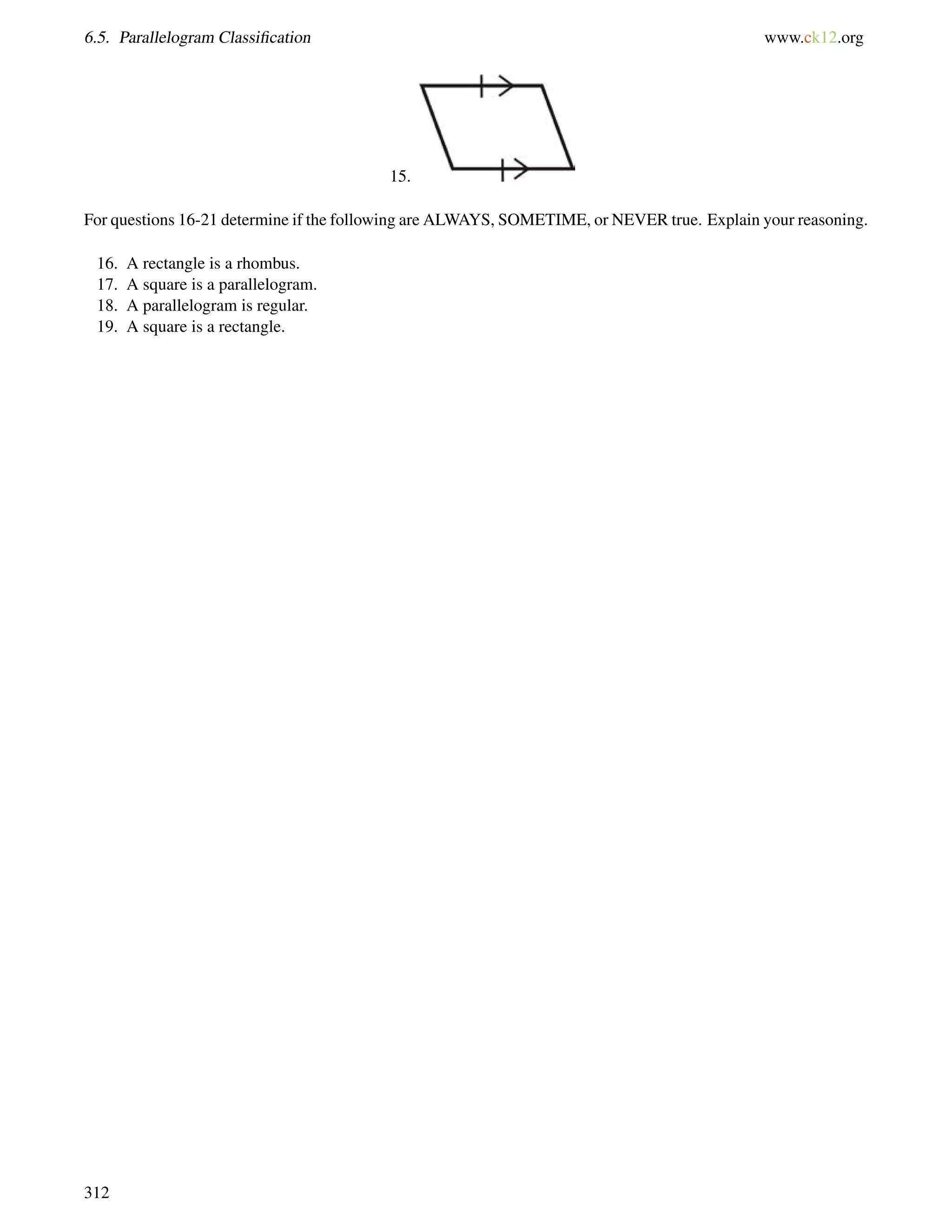 6.5. Parallelogram Classification www.ck12.org 
15. 
For questions 16-21 determine if the following are ALWAYS, SOMETIME, or NEVER true. Explain your reasoning. 
16. A rectangle is a rhombus. 
17. A square is a parallelogram. 
18. A parallelogram is regular. 
19. A square is a rectangle. 
312 
 