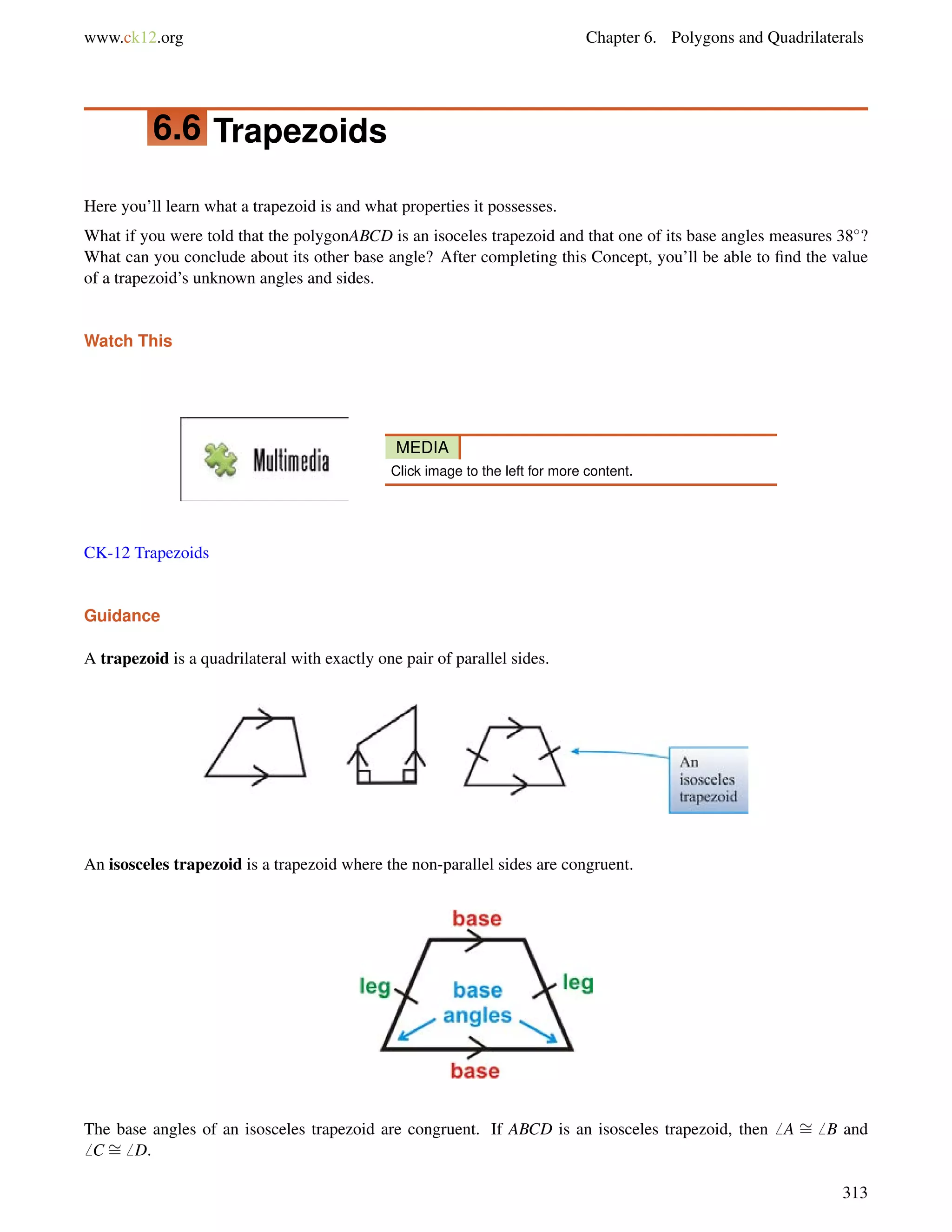 www.ck12.org Chapter 6. Polygons and Quadrilaterals 
6.6 Trapezoids 
Here you’ll learn what a trapezoid is and what properties it possesses. 
What if you were told that the polygonABCD is an isoceles trapezoid and that one of its base angles measures 38? 
What can you conclude about its other base angle? After completing this Concept, you’ll be able to find the value 
of a trapezoid’s unknown angles and sides. 
Watch This 
MEDIA 
Click image to the left for more content. 
CK-12 Trapezoids 
Guidance 
A trapezoid is a quadrilateral with exactly one pair of parallel sides. 
An isosceles trapezoid is a trapezoid where the non-parallel sides are congruent. 
The base angles of an isosceles trapezoid are congruent. If ABCD is an isosceles trapezoid, then6 A = 
6 B and 
6 C = 
6 D. 
313 
 