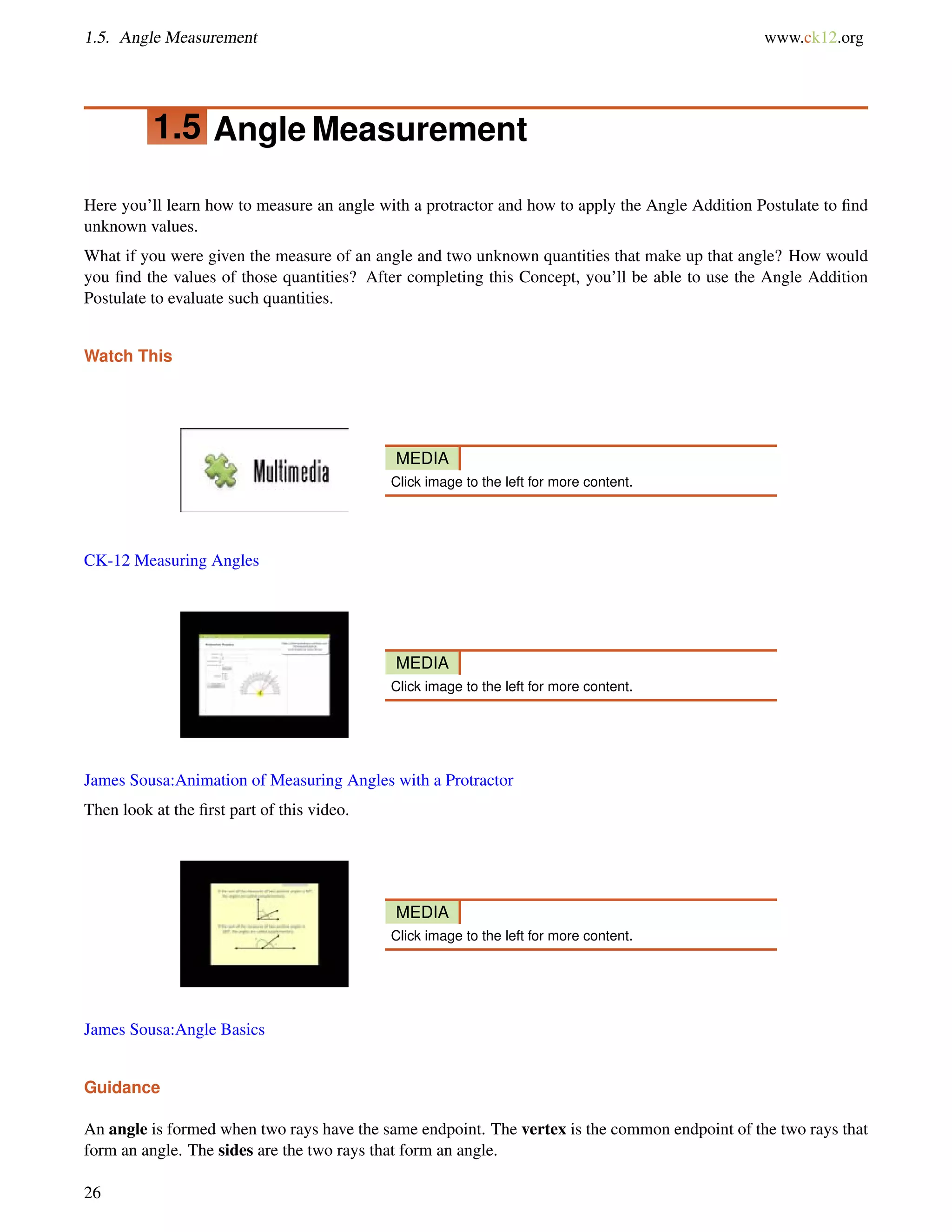 1.5. Angle Measurement www.ck12.org 
1.5 Angle Measurement 
Here you’ll learn how to measure an angle with a protractor and how to apply the Angle Addition Postulate to find 
unknown values. 
What if you were given the measure of an angle and two unknown quantities that make up that angle? How would 
you find the values of those quantities? After completing this Concept, you’ll be able to use the Angle Addition 
Postulate to evaluate such quantities. 
Watch This 
MEDIA 
Click image to the left for more content. 
CK-12 Measuring Angles 
MEDIA 
Click image to the left for more content. 
James Sousa:Animation of Measuring Angles with a Protractor 
Then look at the first part of this video. 
MEDIA 
Click image to the left for more content. 
James Sousa:Angle Basics 
Guidance 
An angle is formed when two rays have the same endpoint. The vertex is the common endpoint of the two rays that 
form an angle. The sides are the two rays that form an angle. 
26 
 