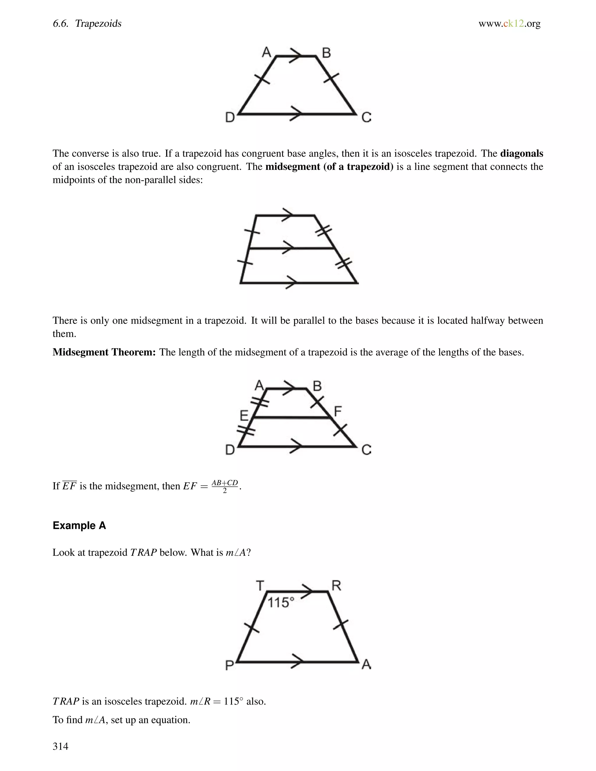 6.6. Trapezoids www.ck12.org 
The converse is also true. If a trapezoid has congruent base angles, then it is an isosceles trapezoid. The diagonals 
of an isosceles trapezoid are also congruent. The midsegment (of a trapezoid) is a line segment that connects the 
midpoints of the non-parallel sides: 
There is only one midsegment in a trapezoid. It will be parallel to the bases because it is located halfway between 
them. 
Midsegment Theorem: The length of the midsegment of a trapezoid is the average of the lengths of the bases. 
If EF is the midsegment, then EF = AB+CD 
2 . 
Example A 
Look at trapezoid TRAP below. What is m6 A? 
TRAP is an isosceles trapezoid. m6 R = 115 also. 
To find m6 A, set up an equation. 
314 
 