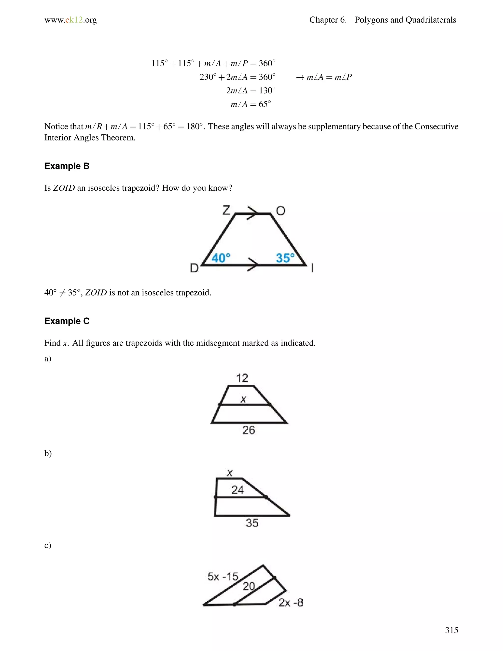 www.ck12.org Chapter 6. Polygons and Quadrilaterals 
115+115+m6 A+m6 P = 360 
230+2m6 A = 360 !m6 A = m6 P 
2m6 A = 130 
m6 A = 65 
Notice that m6 R+m6 A=115+65 =180. These angles will always be supplementary because of the Consecutive 
Interior Angles Theorem. 
Example B 
Is ZOID an isosceles trapezoid? How do you know? 
406= 35, ZOID is not an isosceles trapezoid. 
Example C 
Find x. All figures are trapezoids with the midsegment marked as indicated. 
a) 
b) 
c) 
315 
 