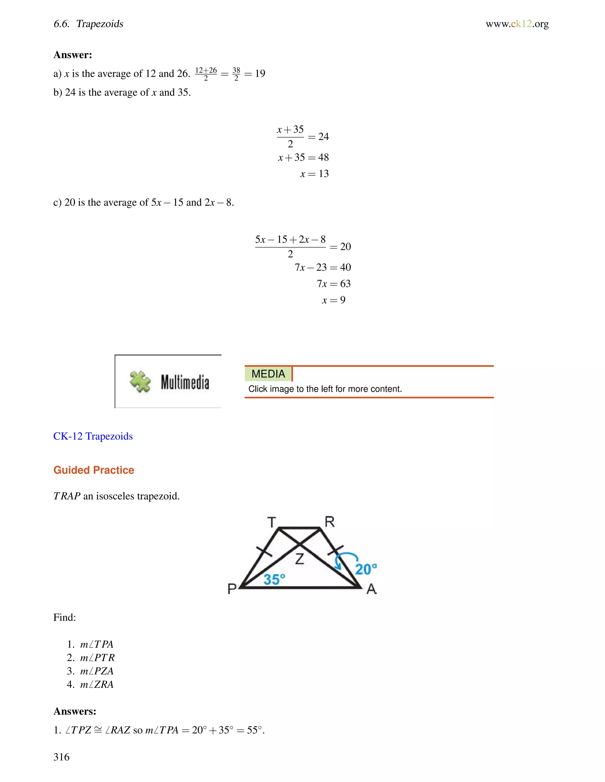 6.6. Trapezoids www.ck12.org 
Answer: 
a) x is the average of 12 and 26. 12+26 
2 = 38 
2 = 19 
b) 24 is the average of x and 35. 
x+35 
2 
= 24 
x+35 = 48 
x = 13 
c) 20 is the average of 5x15 and 2x8. 
5x15+2x8 
2 
= 20 
7x23 = 40 
7x = 63 
x = 9 
MEDIA 
Click image to the left for more content. 
CK-12 Trapezoids 
Guided Practice 
TRAP an isosceles trapezoid. 
Find: 
1. m6 TPA 
2. m6 PTR 
3. m6 PZA 
4. m6 ZRA 
Answers: 
1.6 TPZ = 
6 RAZ so m6 TPA = 20+35 = 55. 
316 
 
