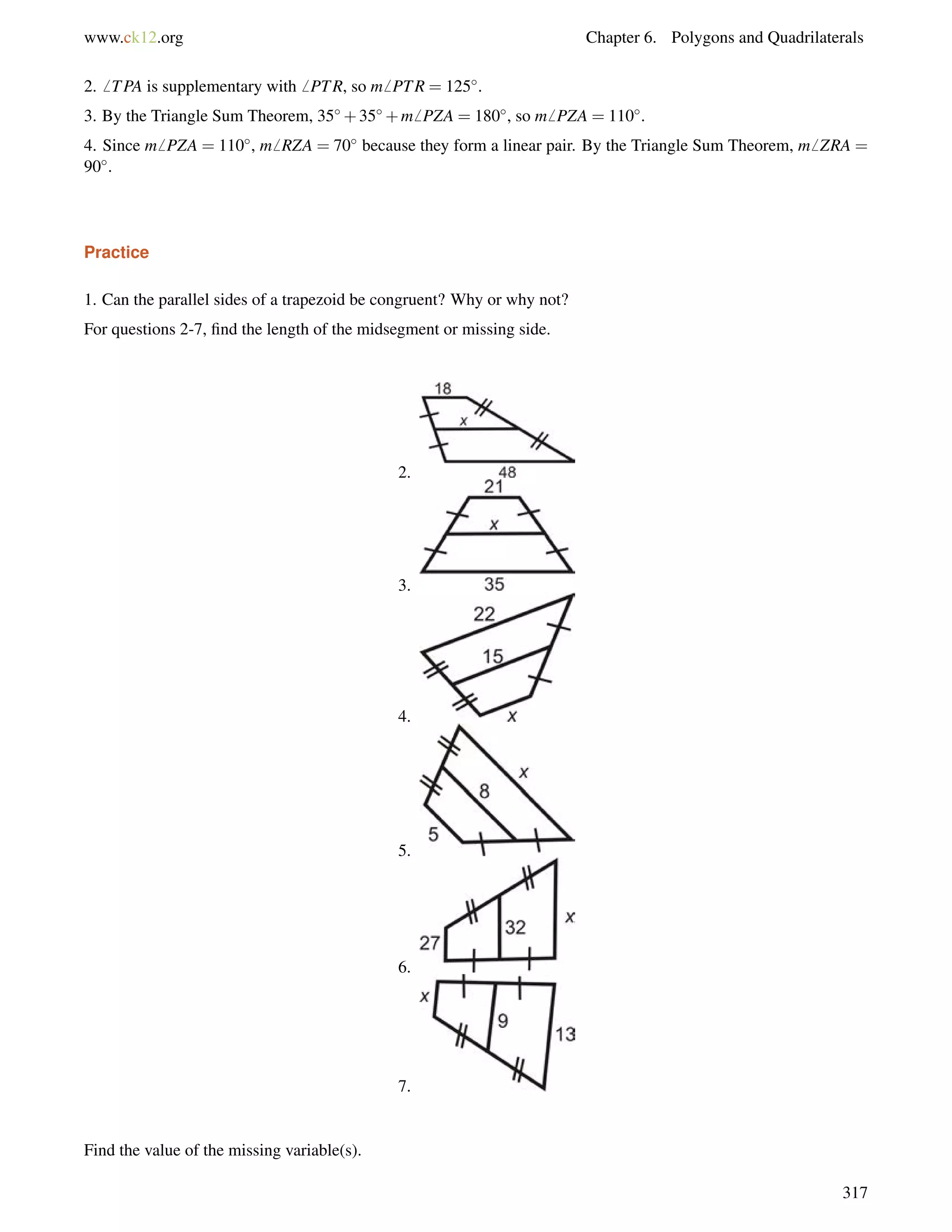 www.ck12.org Chapter 6. Polygons and Quadrilaterals 
2.6 TPA is supplementary with6 PTR, so m6 PTR = 125. 
3. By the Triangle Sum Theorem, 35+35+m6 PZA = 180, so m6 PZA = 110. 
4. Since m6 PZA = 110, m6 RZA = 70 because they form a linear pair. By the Triangle Sum Theorem, m6 ZRA = 
90. 
Practice 
1. Can the parallel sides of a trapezoid be congruent? Why or why not? 
For questions 2-7, find the length of the midsegment or missing side. 
2. 
3. 
4. 
5. 
6. 
7. 
Find the value of the missing variable(s). 
317 
 