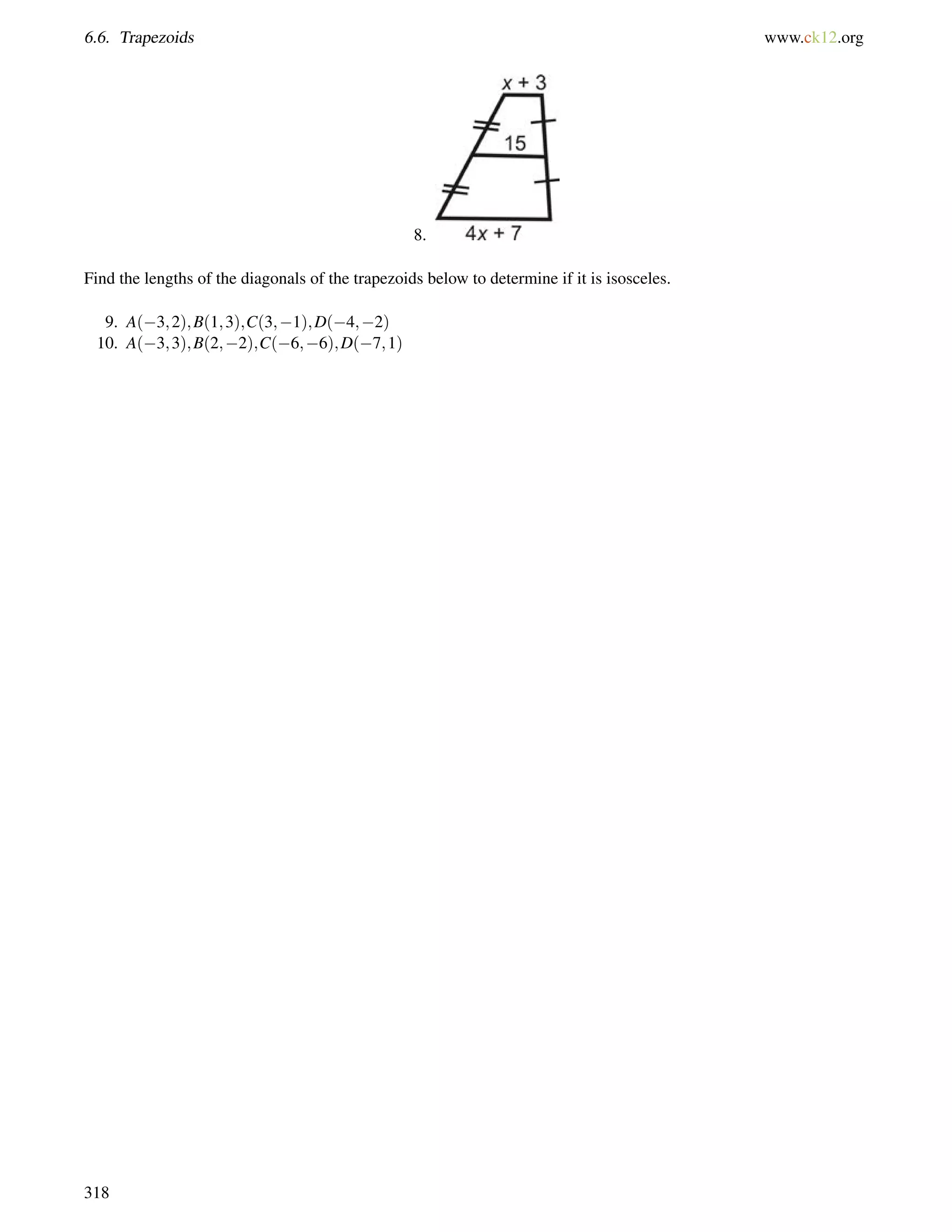 6.6. Trapezoids www.ck12.org 
8. 
Find the lengths of the diagonals of the trapezoids below to determine if it is isosceles. 
9. A(3;2);B(1;3);C(3;1);D(4;2) 
10. A(3;3);B(2;2);C(6;6);D(7;1) 
318 
 
