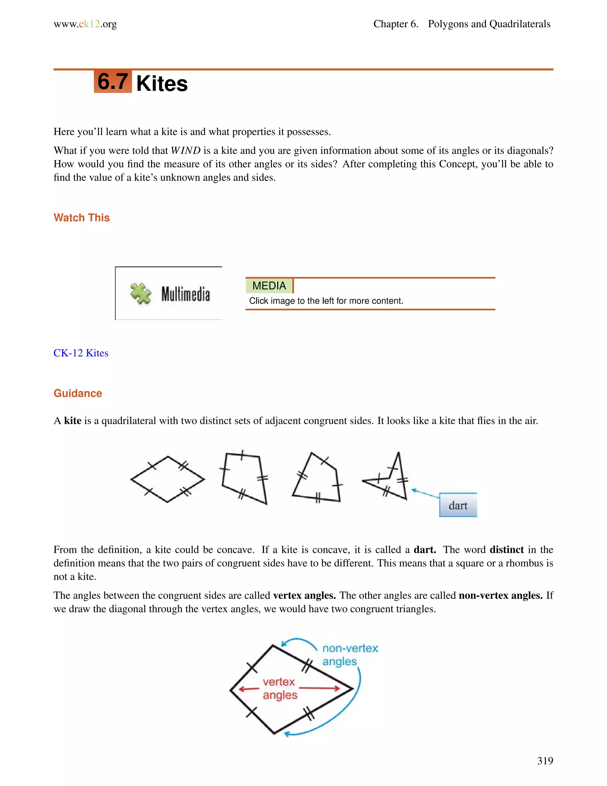 www.ck12.org Chapter 6. Polygons and Quadrilaterals 
6.7 Kites 
Here you’ll learn what a kite is and what properties it possesses. 
What if you were told that WIND is a kite and you are given information about some of its angles or its diagonals? 
How would you find the measure of its other angles or its sides? After completing this Concept, you’ll be able to 
find the value of a kite’s unknown angles and sides. 
Watch This 
MEDIA 
Click image to the left for more content. 
CK-12 Kites 
Guidance 
A kite is a quadrilateral with two distinct sets of adjacent congruent sides. It looks like a kite that flies in the air. 
From the definition, a kite could be concave. If a kite is concave, it is called a dart. The word distinct in the 
definition means that the two pairs of congruent sides have to be different. This means that a square or a rhombus is 
not a kite. 
The angles between the congruent sides are called vertex angles. The other angles are called non-vertex angles. If 
we draw the diagonal through the vertex angles, we would have two congruent triangles. 
319 
 