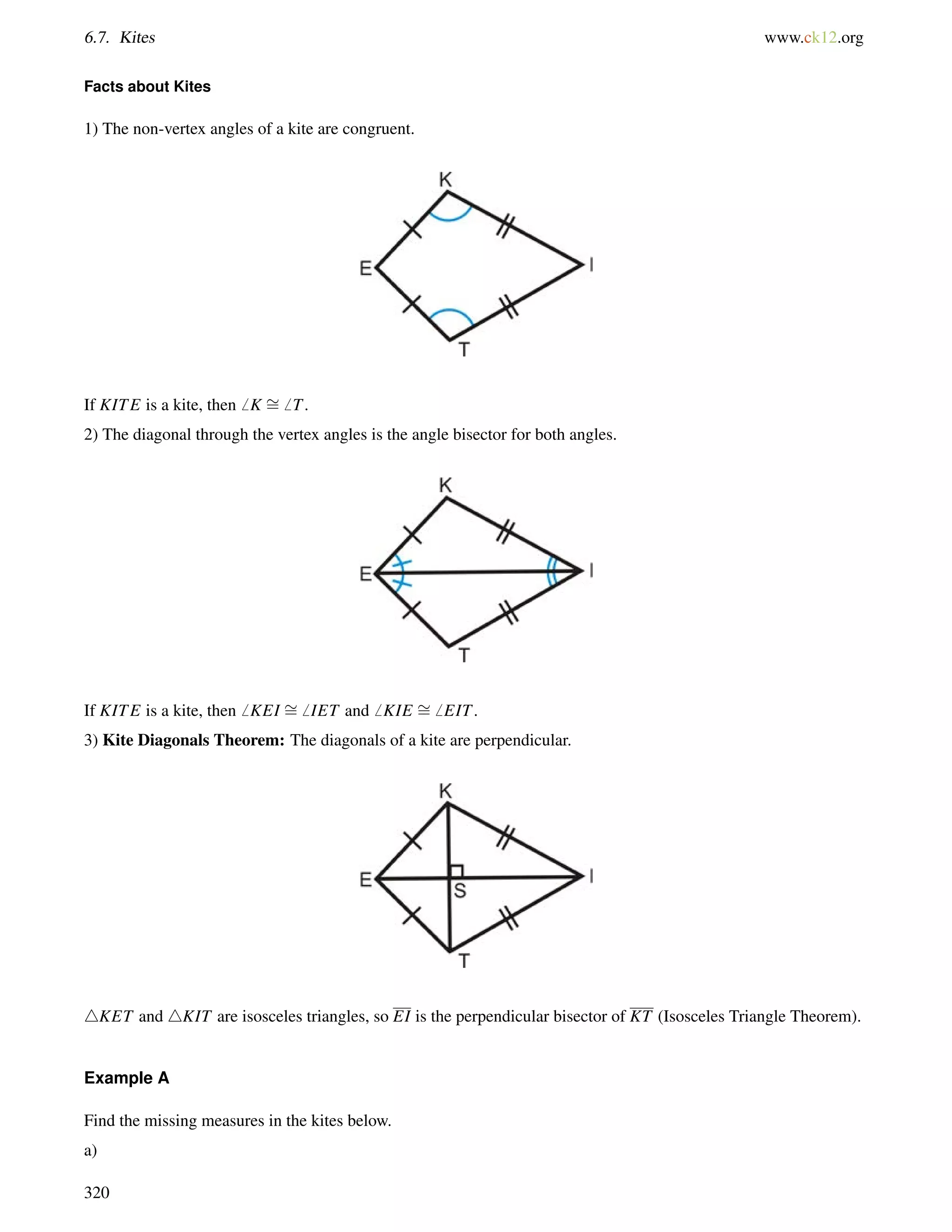 6.7. Kites www.ck12.org 
Facts about Kites 
1) The non-vertex angles of a kite are congruent. 
If KITE is a kite, then6 K = 
6 T. 
2) The diagonal through the vertex angles is the angle bisector for both angles. 
If KITE is a kite, then6 KEI = 
6 IET and6 KIE = 
6 EIT. 
3) Kite Diagonals Theorem: The diagonals of a kite are perpendicular. 
4KET and 4KIT are isosceles triangles, so EI is the perpendicular bisector of KT (Isosceles Triangle Theorem). 
Example A 
Find the missing measures in the kites below. 
a) 
320 
 
