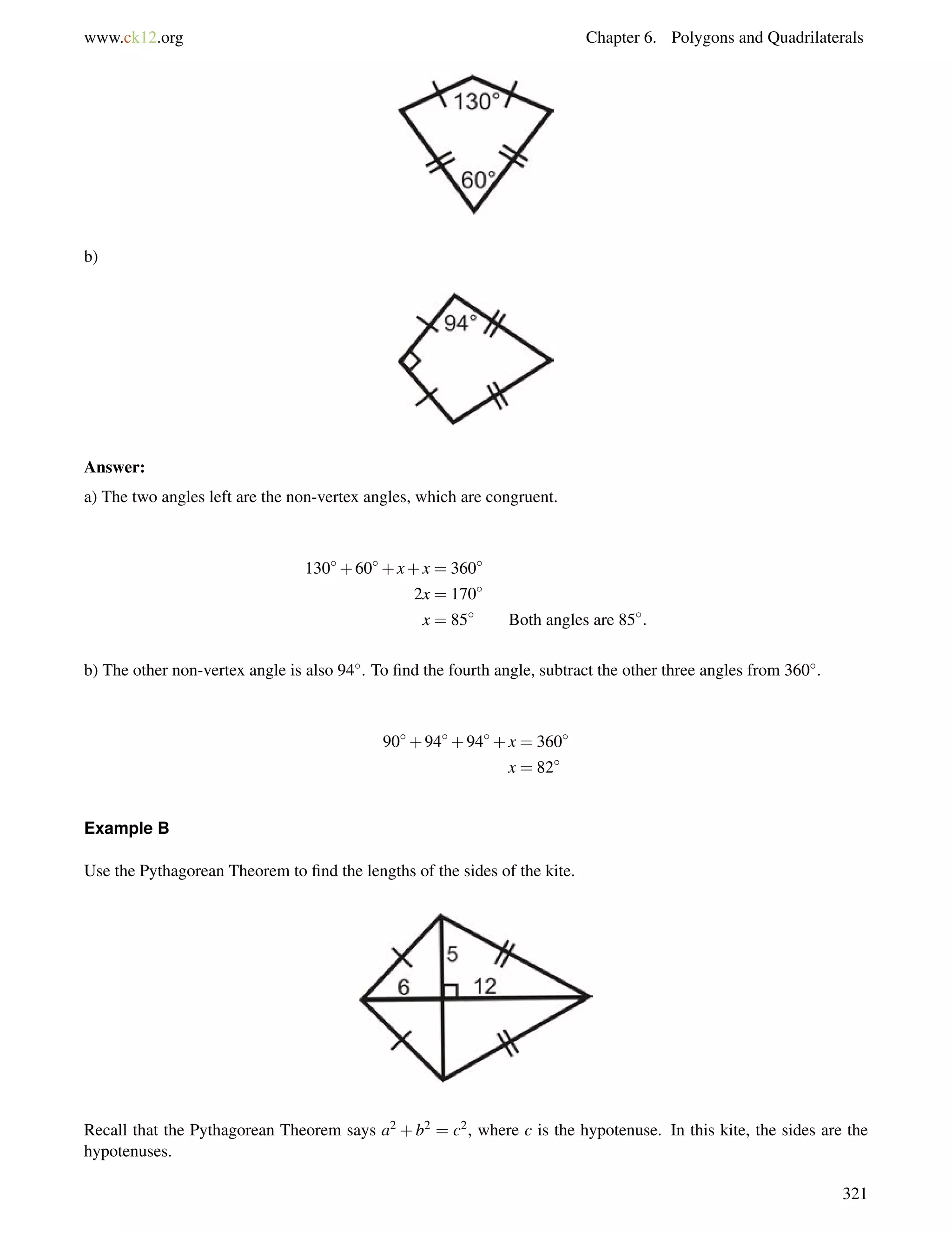 www.ck12.org Chapter 6. Polygons and Quadrilaterals 
b) 
Answer: 
a) The two angles left are the non-vertex angles, which are congruent. 
130+60+x+x = 360 
2x = 170 
x = 85 Both angles are 85: 
b) The other non-vertex angle is also 94. To find the fourth angle, subtract the other three angles from 360. 
90+94+94+x = 360 
x = 82 
Example B 
Use the Pythagorean Theorem to find the lengths of the sides of the kite. 
Recall that the Pythagorean Theorem says a2 +b2 = c2, where c is the hypotenuse. In this kite, the sides are the 
hypotenuses. 
321 
 