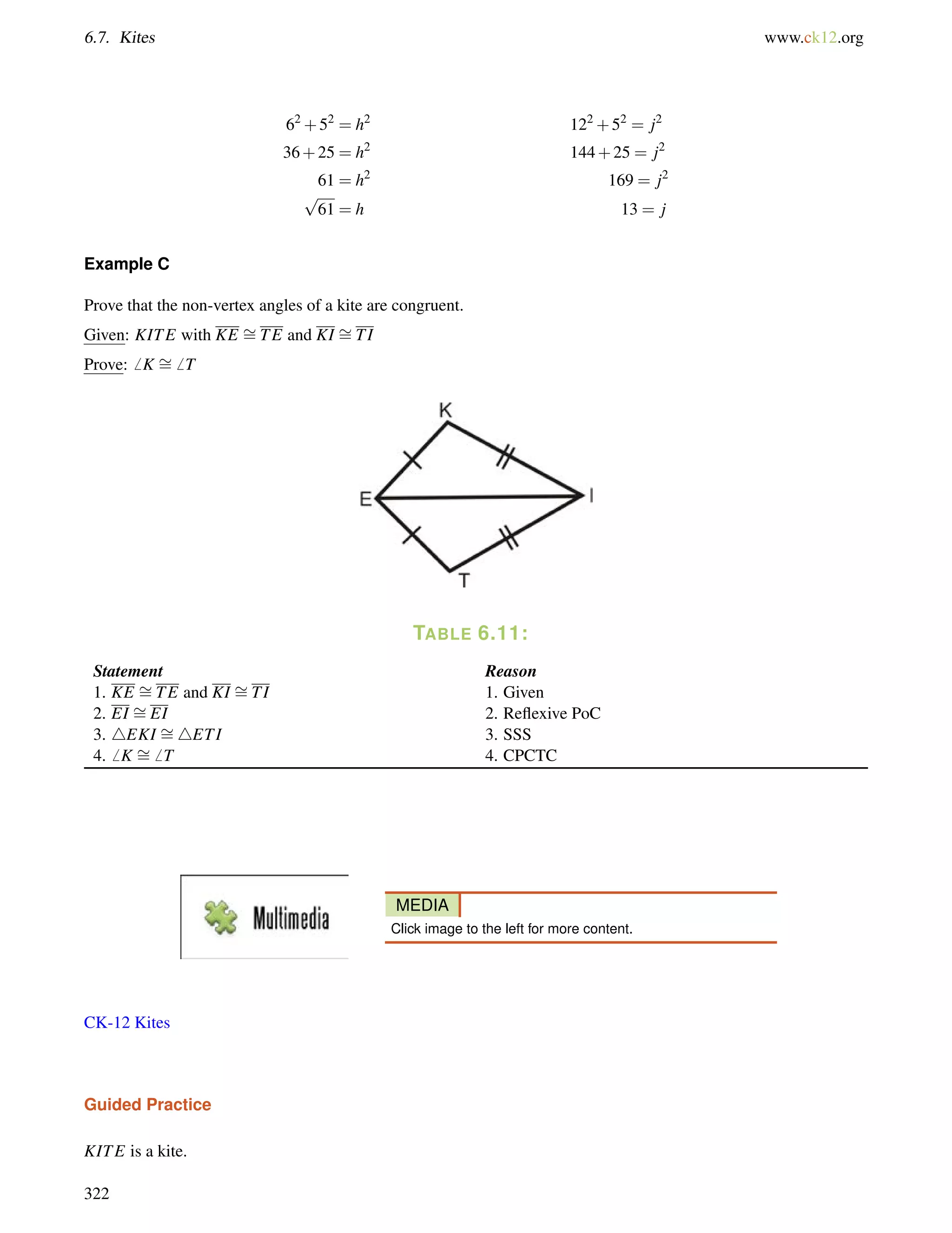 6.7. Kites www.ck12.org 
62+52 = h2 122+52 = j2 
36+25 = h2 144+25 = j2 
61 = h2 169 = j2 
p 
61 = h 13 = j 
= 
= 
Example C 
Prove that the non-vertex angles of a kite are congruent. 
Given: KITE with KE TE and KI TI 
Prove:6 K = 
6 T 
TABLE 6.11: 
Statement Reason 
1. KE TE and KI = 
= 
TI 1. Given 
2. EI = 
EI 2. Reflexive PoC 
3. 4EKI = 
4ETI 3. SSS 
4.6 K = 
6 T 4. CPCTC 
MEDIA 
Click image to the left for more content. 
CK-12 Kites 
Guided Practice 
KITE is a kite. 
322 
 
