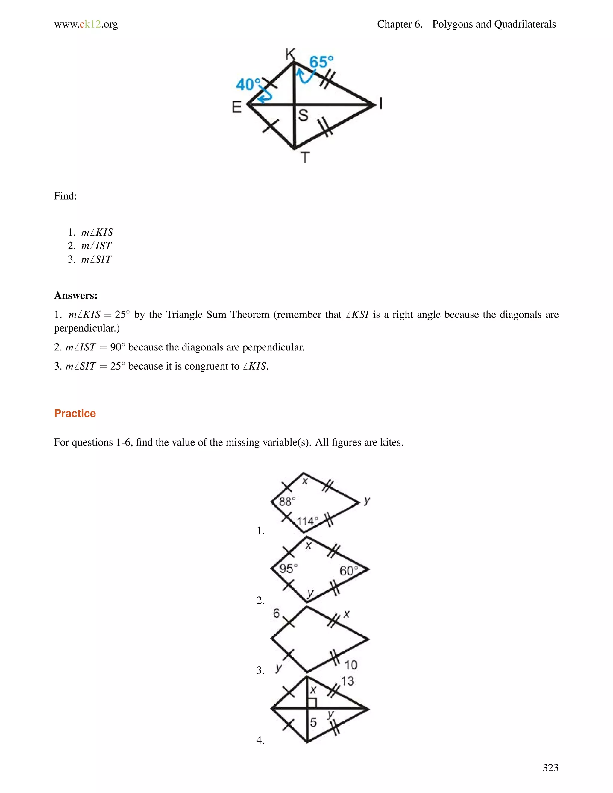 www.ck12.org Chapter 6. Polygons and Quadrilaterals 
Find: 
1. m6 KIS 
2. m6 IST 
3. m6 SIT 
Answers: 
1. m6 KIS = 25 by the Triangle Sum Theorem (remember that6 KSI is a right angle because the diagonals are 
perpendicular.) 
2. m6 IST = 90 because the diagonals are perpendicular. 
3. m6 SIT = 25 because it is congruent to6 KIS. 
Practice 
For questions 1-6, find the value of the missing variable(s). All figures are kites. 
1. 
2. 
3. 
4. 
323 
 