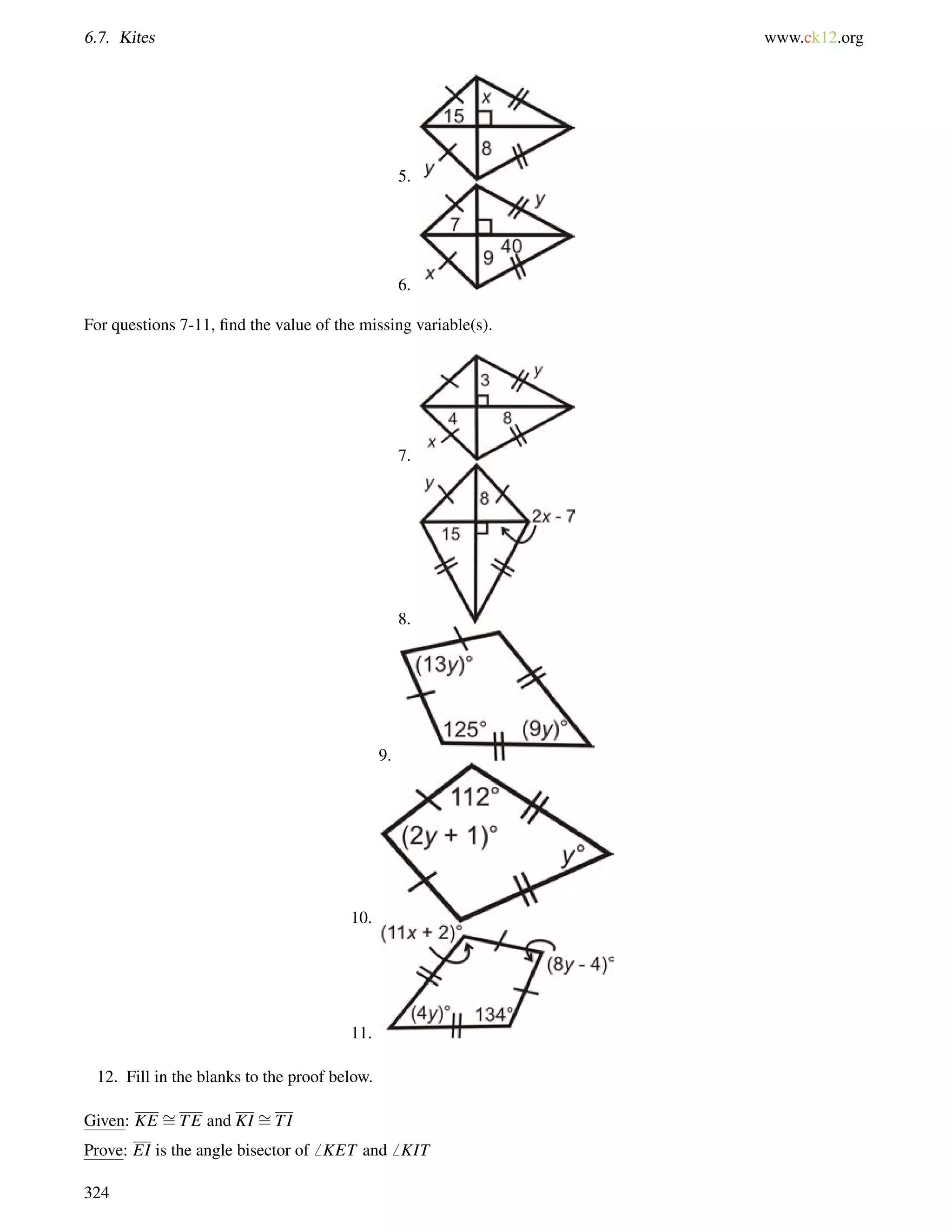 6.7. Kites www.ck12.org 
5. 
6. 
For questions 7-11, find the value of the missing variable(s). 
7. 
8. 
9. 
10. 
11. 
12. Fill in the blanks to the proof below. 
Given: KE = 
TE and KI = 
TI 
Prove: EI is the angle bisector of6 KET and6 KIT 
324 
 