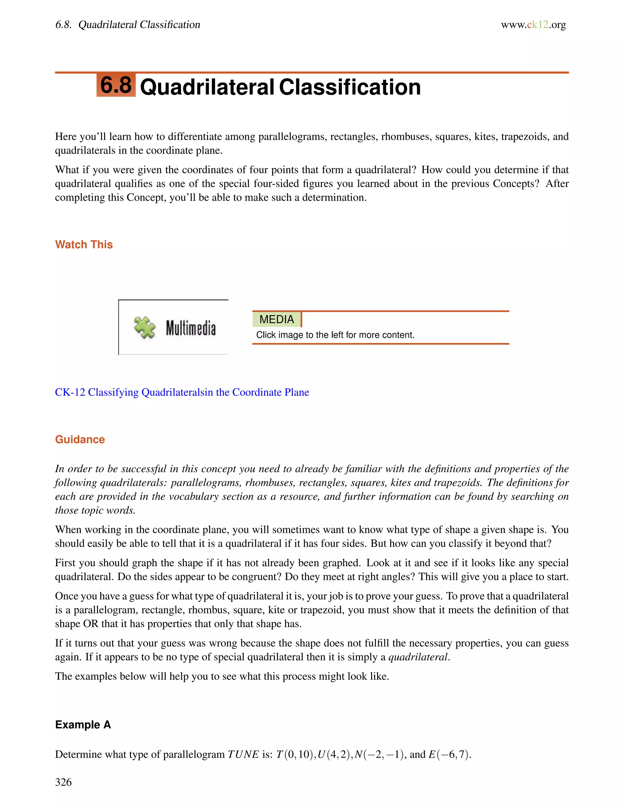 6.8. Quadrilateral Classification www.ck12.org 
6.8 Quadrilateral Classification 
Here you’ll learn how to differentiate among parallelograms, rectangles, rhombuses, squares, kites, trapezoids, and 
quadrilaterals in the coordinate plane. 
What if you were given the coordinates of four points that form a quadrilateral? How could you determine if that 
quadrilateral qualifies as one of the special four-sided figures you learned about in the previous Concepts? After 
completing this Concept, you’ll be able to make such a determination. 
Watch This 
MEDIA 
Click image to the left for more content. 
CK-12 Classifying Quadrilateralsin the Coordinate Plane 
Guidance 
In order to be successful in this concept you need to already be familiar with the definitions and properties of the 
following quadrilaterals: parallelograms, rhombuses, rectangles, squares, kites and trapezoids. The definitions for 
each are provided in the vocabulary section as a resource, and further information can be found by searching on 
those topic words. 
When working in the coordinate plane, you will sometimes want to know what type of shape a given shape is. You 
should easily be able to tell that it is a quadrilateral if it has four sides. But how can you classify it beyond that? 
First you should graph the shape if it has not already been graphed. Look at it and see if it looks like any special 
quadrilateral. Do the sides appear to be congruent? Do they meet at right angles? This will give you a place to start. 
Once you have a guess for what type of quadrilateral it is, your job is to prove your guess. To prove that a quadrilateral 
is a parallelogram, rectangle, rhombus, square, kite or trapezoid, you must show that it meets the definition of that 
shape OR that it has properties that only that shape has. 
If it turns out that your guess was wrong because the shape does not fulfill the necessary properties, you can guess 
again. If it appears to be no type of special quadrilateral then it is simply a quadrilateral. 
The examples below will help you to see what this process might look like. 
Example A 
Determine what type of parallelogram TUNE is: T(0;10);U(4;2);N(2;1), and E(6;7). 
326 
 