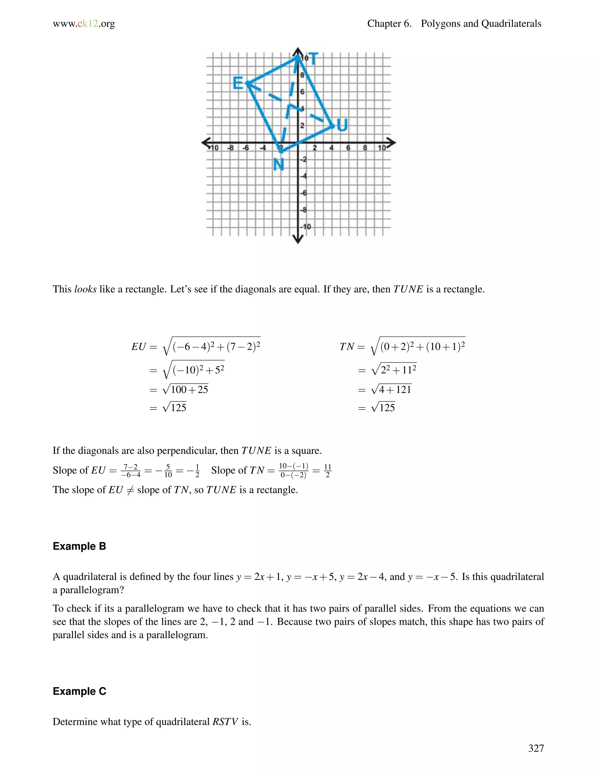 www.ck12.org Chapter 6. Polygons and Quadrilaterals 
This looks like a rectangle. Let’s see if the diagonals are equal. If they are, then TUNE is a rectangle. 
EU = 
q 
(64)2+(72)2 TN = 
q 
(0+2)2+(10+1)2 
= 
q 
(10)2+52 = 
p 
22+112 
= 
p 
100+25 = 
p 
4+121 
= 
p 
125 = 
p 
125 
If the diagonals are also perpendicular, then TUNE is a square. 
Slope of EU = 72 
64 =  5 
10 = 1 
2 Slope of TN = 10(1) 
11 
0(2= ) 2 
The slope of EU6= slope of TN, so TUNE is a rectangle. 
Example B 
A quadrilateral is defined by the four lines y = 2x+1, y = x+5, y = 2x4, and y = x5. Is this quadrilateral 
a parallelogram? 
To check if its a parallelogram we have to check that it has two pairs of parallel sides. From the equations we can 
see that the slopes of the lines are 2, 1, 2 and 1. Because two pairs of slopes match, this shape has two pairs of 
parallel sides and is a parallelogram. 
Example C 
Determine what type of quadrilateral RSTV is. 
327 
 
