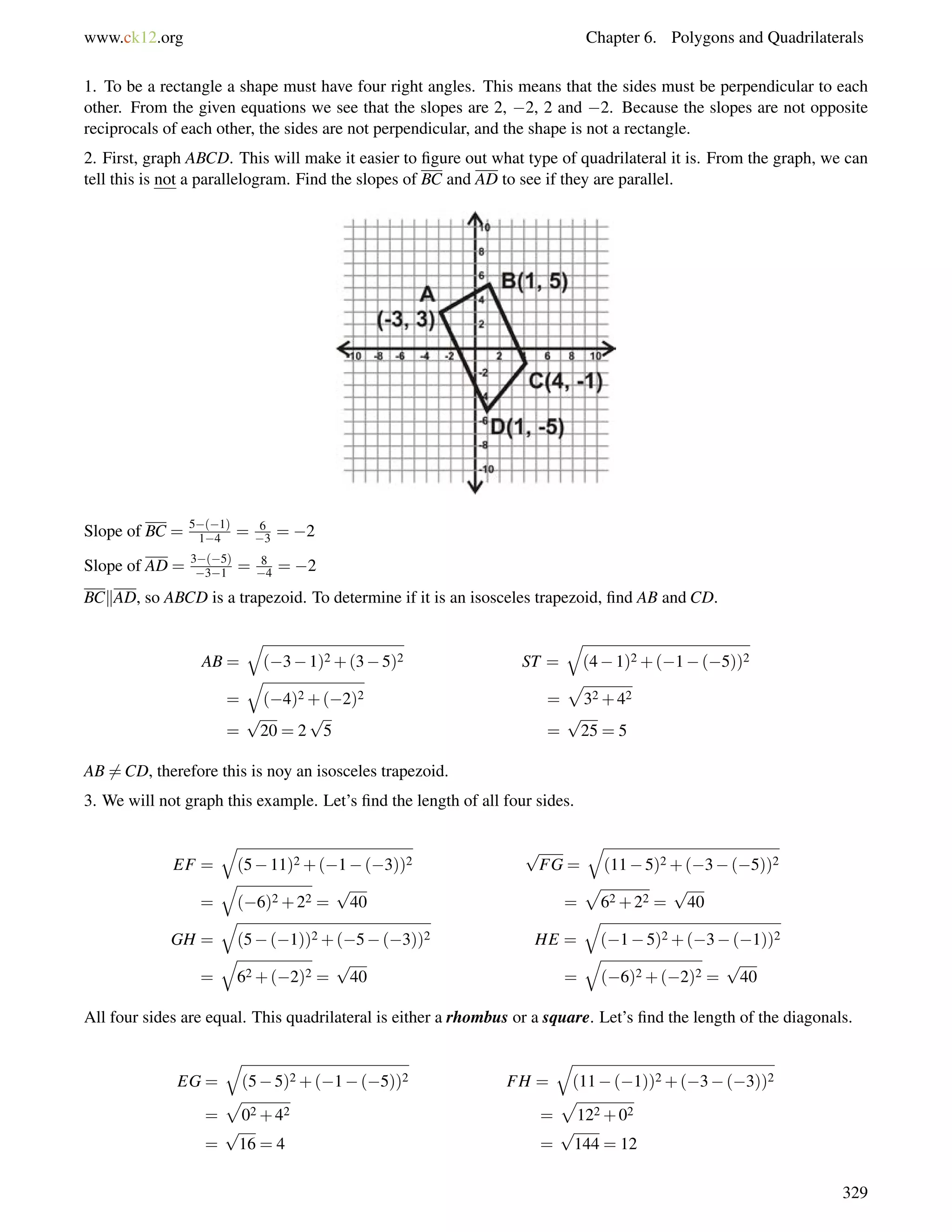 www.ck12.org Chapter 6. Polygons and Quadrilaterals 
1. To be a rectangle a shape must have four right angles. This means that the sides must be perpendicular to each 
other. From the given equations we see that the slopes are 2, 2, 2 and 2. Because the slopes are not opposite 
reciprocals of each other, the sides are not perpendicular, and the shape is not a rectangle. 
2. First, graph ABCD. This will make it easier to figure out what type of quadrilateral it is. From the graph, we can 
tell this is not a parallelogram. Find the slopes of BC and AD to see if they are parallel. 
Slope of BC = 5(1) 
14 = 6 
3 = 2 
Slope of AD = 3(5) 
31 = 8 
4 = 2 
BCkAD, so ABCD is a trapezoid. To determine if it is an isosceles trapezoid, find AB and CD. 
AB = 
q 
(31)2+(35)2 ST = 
q 
(41)2+(1(5))2 
= 
q 
(4)2+(2)2 = 
p 
32+42 
= 
p 
20 = 2 
p 
5 = 
p 
25 = 5 
AB6=CD, therefore this is noy an isosceles trapezoid. 
3. We will not graph this example. Let’s find the length of all four sides. 
EF = 
q 
(511)2+(1(3))2 
p 
FG = 
q 
(115)2+(3(5))2 
= 
q 
(6)2+22 = 
p 
40 = 
p 
62+22 = 
p 
40 
GH = 
q 
(5(1))2+(5(3))2 HE = 
q 
(15)2+(3(1))2 
= 
q 
62+(2)2 = 
p 
40 = 
q 
(6)2+(2)2 = 
p 
40 
All four sides are equal. This quadrilateral is either a rhombus or a square. Let’s find the length of the diagonals. 
EG = 
q 
(55)2+(1(5))2 FH = 
q 
(11(1))2+(3(3))2 
= 
p 
02+42 = 
p 
122+02 
= 
p 
16 = 4 = 
p 
144 = 12 
329 
 